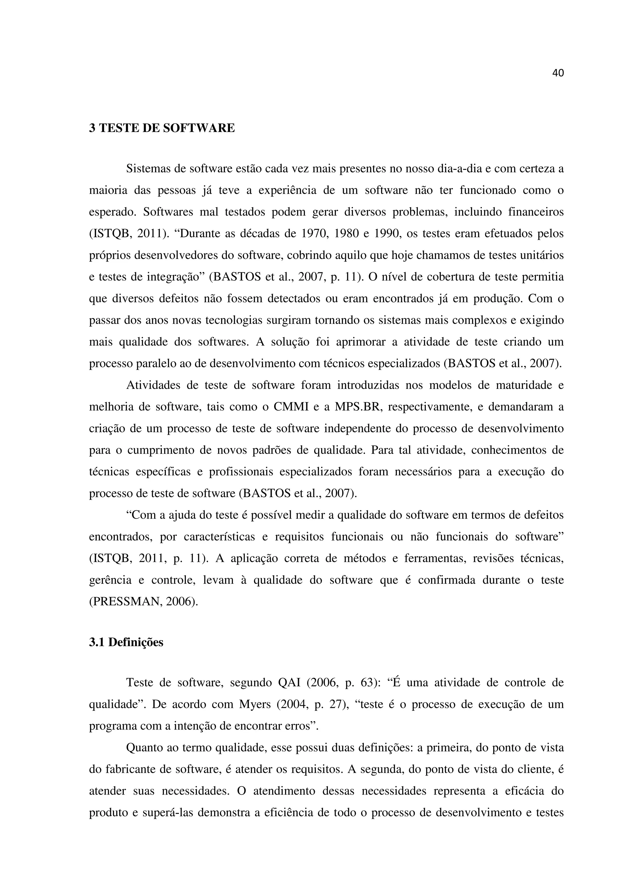 40
3 TESTE DE SOFTWARE
Sistemas de software estão cada vez mais presentes no nosso dia-a-dia e com certeza a
maioria das pessoas já teve a experiência de um software não ter funcionado como o
esperado. Softwares mal testados podem gerar diversos problemas, incluindo financeiros
(ISTQB, 2011). “Durante as décadas de 1970, 1980 e 1990, os testes eram efetuados pelos
próprios desenvolvedores do software, cobrindo aquilo que hoje chamamos de testes unitários
e testes de integração” (BASTOS et al., 2007, p. 11). O nível de cobertura de teste permitia
que diversos defeitos não fossem detectados ou eram encontrados já em produção. Com o
passar dos anos novas tecnologias surgiram tornando os sistemas mais complexos e exigindo
mais qualidade dos softwares. A solução foi aprimorar a atividade de teste criando um
processo paralelo ao de desenvolvimento com técnicos especializados (BASTOS et al., 2007).
Atividades de teste de software foram introduzidas nos modelos de maturidade e
melhoria de software, tais como o CMMI e a MPS.BR, respectivamente, e demandaram a
criação de um processo de teste de software independente do processo de desenvolvimento
para o cumprimento de novos padrões de qualidade. Para tal atividade, conhecimentos de
técnicas específicas e profissionais especializados foram necessários para a execução do
processo de teste de software (BASTOS et al., 2007).
“Com a ajuda do teste é possível medir a qualidade do software em termos de defeitos
encontrados, por características e requisitos funcionais ou não funcionais do software”
(ISTQB, 2011, p. 11). A aplicação correta de métodos e ferramentas, revisões técnicas,
gerência e controle, levam à qualidade do software que é confirmada durante o teste
(PRESSMAN, 2006).
3.1 Definições
Teste de software, segundo QAI (2006, p. 63): “É uma atividade de controle de
qualidade”. De acordo com Myers (2004, p. 27), “teste é o processo de execução de um
programa com a intenção de encontrar erros”.
Quanto ao termo qualidade, esse possui duas definições: a primeira, do ponto de vista
do fabricante de software, é atender os requisitos. A segunda, do ponto de vista do cliente, é
atender suas necessidades. O atendimento dessas necessidades representa a eficácia do
produto e superá-las demonstra a eficiência de todo o processo de desenvolvimento e testes
 
