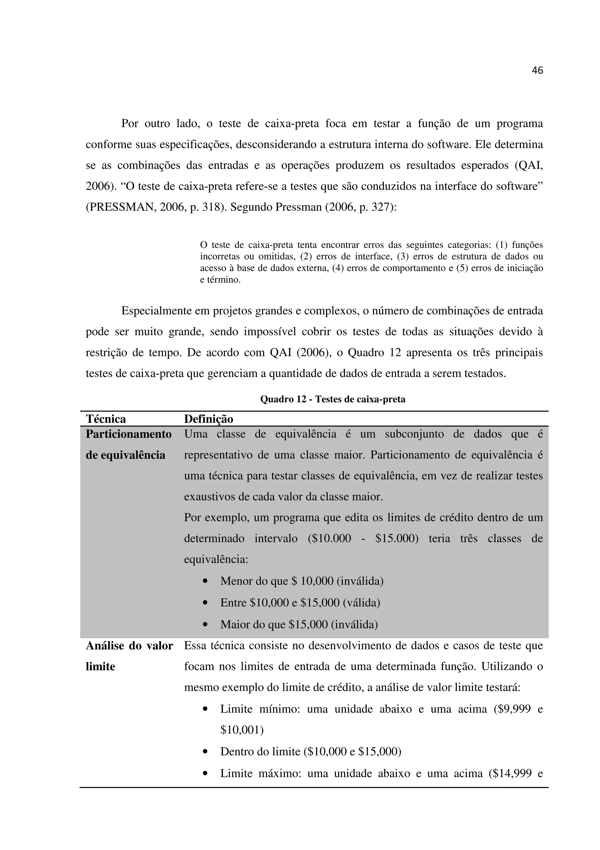 46
Por outro lado, o teste de caixa-preta foca em testar a função de um programa
conforme suas especificações, desconsiderando a estrutura interna do software. Ele determina
se as combinações das entradas e as operações produzem os resultados esperados (QAI,
2006). “O teste de caixa-preta refere-se a testes que são conduzidos na interface do software”
(PRESSMAN, 2006, p. 318). Segundo Pressman (2006, p. 327):
O teste de caixa-preta tenta encontrar erros das seguintes categorias: (1) funções
incorretas ou omitidas, (2) erros de interface, (3) erros de estrutura de dados ou
acesso à base de dados externa, (4) erros de comportamento e (5) erros de iniciação
e término.
Especialmente em projetos grandes e complexos, o número de combinações de entrada
pode ser muito grande, sendo impossível cobrir os testes de todas as situações devido à
restrição de tempo. De acordo com QAI (2006), o Quadro 12 apresenta os três principais
testes de caixa-preta que gerenciam a quantidade de dados de entrada a serem testados.
Quadro 12 - Testes de caixa-preta
Técnica Definição
Particionamento
de equivalência
Uma classe de equivalência é um subconjunto de dados que é
representativo de uma classe maior. Particionamento de equivalência é
uma técnica para testar classes de equivalência, em vez de realizar testes
exaustivos de cada valor da classe maior.
Por exemplo, um programa que edita os limites de crédito dentro de um
determinado intervalo ($10.000 - $15.000) teria três classes de
equivalência:
• Menor do que $ 10,000 (inválida)
• Entre $10,000 e $15,000 (válida)
• Maior do que $15,000 (inválida)
Análise do valor
limite
Essa técnica consiste no desenvolvimento de dados e casos de teste que
focam nos limites de entrada de uma determinada função. Utilizando o
mesmo exemplo do limite de crédito, a análise de valor limite testará:
• Limite mínimo: uma unidade abaixo e uma acima ($9,999 e
$10,001)
• Dentro do limite ($10,000 e $15,000)
• Limite máximo: uma unidade abaixo e uma acima ($14,999 e
 