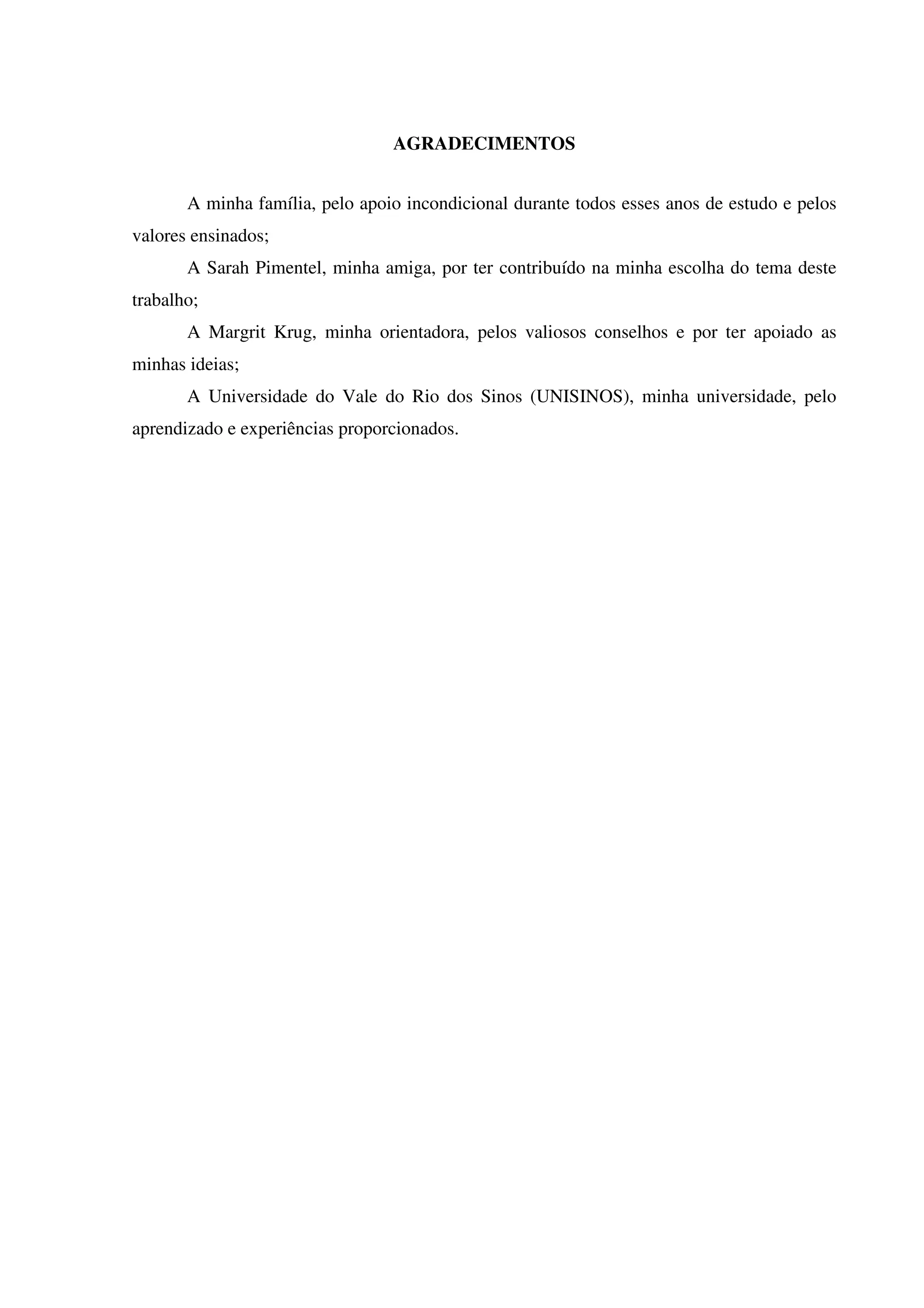 AGRADECIMENTOS
A minha família, pelo apoio incondicional durante todos esses anos de estudo e pelos
valores ensinados;
A Sarah Pimentel, minha amiga, por ter contribuído na minha escolha do tema deste
trabalho;
A Margrit Krug, minha orientadora, pelos valiosos conselhos e por ter apoiado as
minhas ideias;
A Universidade do Vale do Rio dos Sinos (UNISINOS), minha universidade, pelo
aprendizado e experiências proporcionados.
 