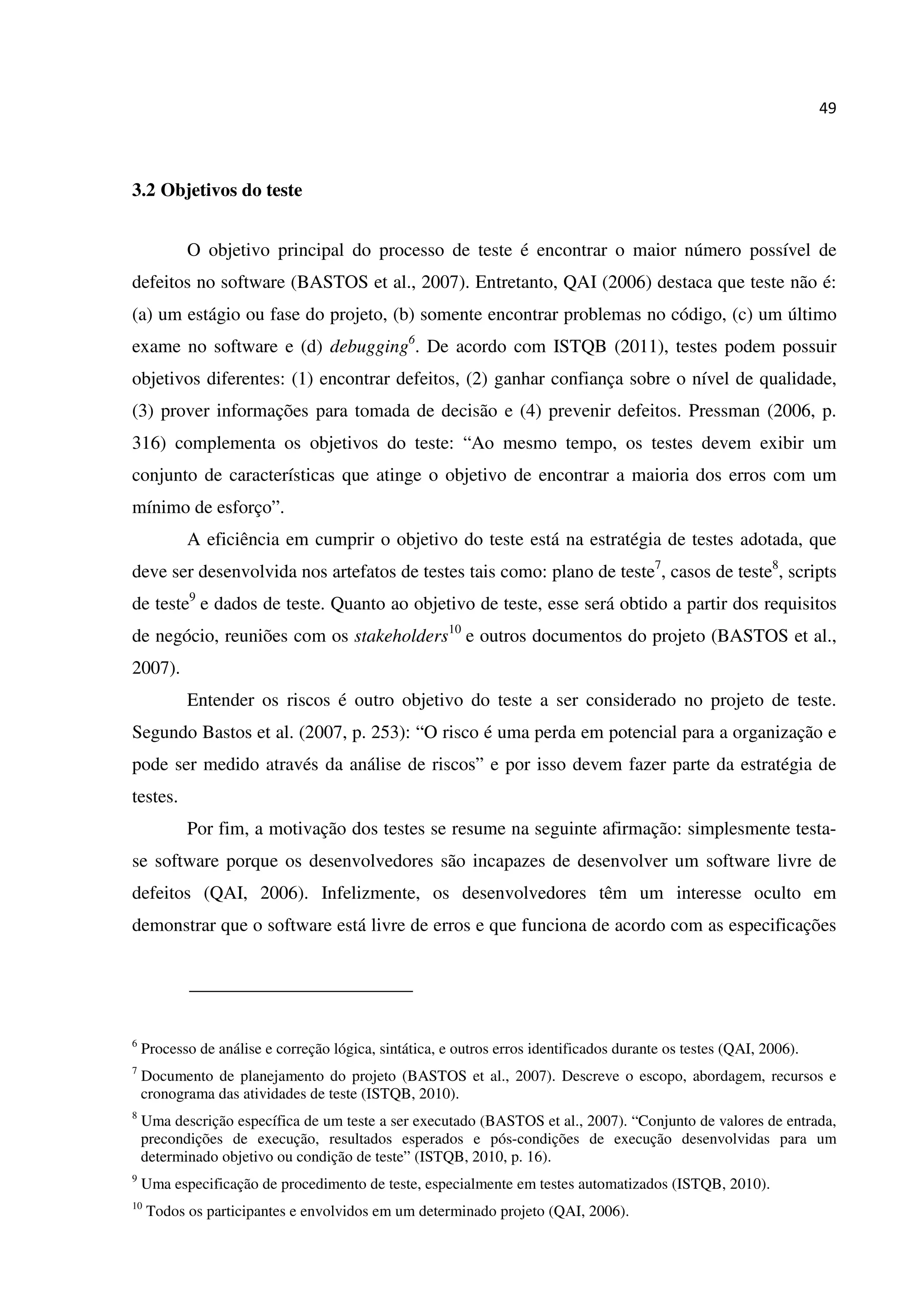 49
3.2 Objetivos do teste
O objetivo principal do processo de teste é encontrar o maior número possível de
defeitos no software (BASTOS et al., 2007). Entretanto, QAI (2006) destaca que teste não é:
(a) um estágio ou fase do projeto, (b) somente encontrar problemas no código, (c) um último
exame no software e (d) debugging6
. De acordo com ISTQB (2011), testes podem possuir
objetivos diferentes: (1) encontrar defeitos, (2) ganhar confiança sobre o nível de qualidade,
(3) prover informações para tomada de decisão e (4) prevenir defeitos. Pressman (2006, p.
316) complementa os objetivos do teste: “Ao mesmo tempo, os testes devem exibir um
conjunto de características que atinge o objetivo de encontrar a maioria dos erros com um
mínimo de esforço”.
A eficiência em cumprir o objetivo do teste está na estratégia de testes adotada, que
deve ser desenvolvida nos artefatos de testes tais como: plano de teste7
, casos de teste8
, scripts
de teste9
e dados de teste. Quanto ao objetivo de teste, esse será obtido a partir dos requisitos
de negócio, reuniões com os stakeholders10
e outros documentos do projeto (BASTOS et al.,
2007).
Entender os riscos é outro objetivo do teste a ser considerado no projeto de teste.
Segundo Bastos et al. (2007, p. 253): “O risco é uma perda em potencial para a organização e
pode ser medido através da análise de riscos” e por isso devem fazer parte da estratégia de
testes.
Por fim, a motivação dos testes se resume na seguinte afirmação: simplesmente testa-
se software porque os desenvolvedores são incapazes de desenvolver um software livre de
defeitos (QAI, 2006). Infelizmente, os desenvolvedores têm um interesse oculto em
demonstrar que o software está livre de erros e que funciona de acordo com as especificações
6
Processo de análise e correção lógica, sintática, e outros erros identificados durante os testes (QAI, 2006).
7
Documento de planejamento do projeto (BASTOS et al., 2007). Descreve o escopo, abordagem, recursos e
cronograma das atividades de teste (ISTQB, 2010).
8
Uma descrição específica de um teste a ser executado (BASTOS et al., 2007). “Conjunto de valores de entrada,
precondições de execução, resultados esperados e pós-condições de execução desenvolvidas para um
determinado objetivo ou condição de teste” (ISTQB, 2010, p. 16).
9
Uma especificação de procedimento de teste, especialmente em testes automatizados (ISTQB, 2010).
10
Todos os participantes e envolvidos em um determinado projeto (QAI, 2006).
 