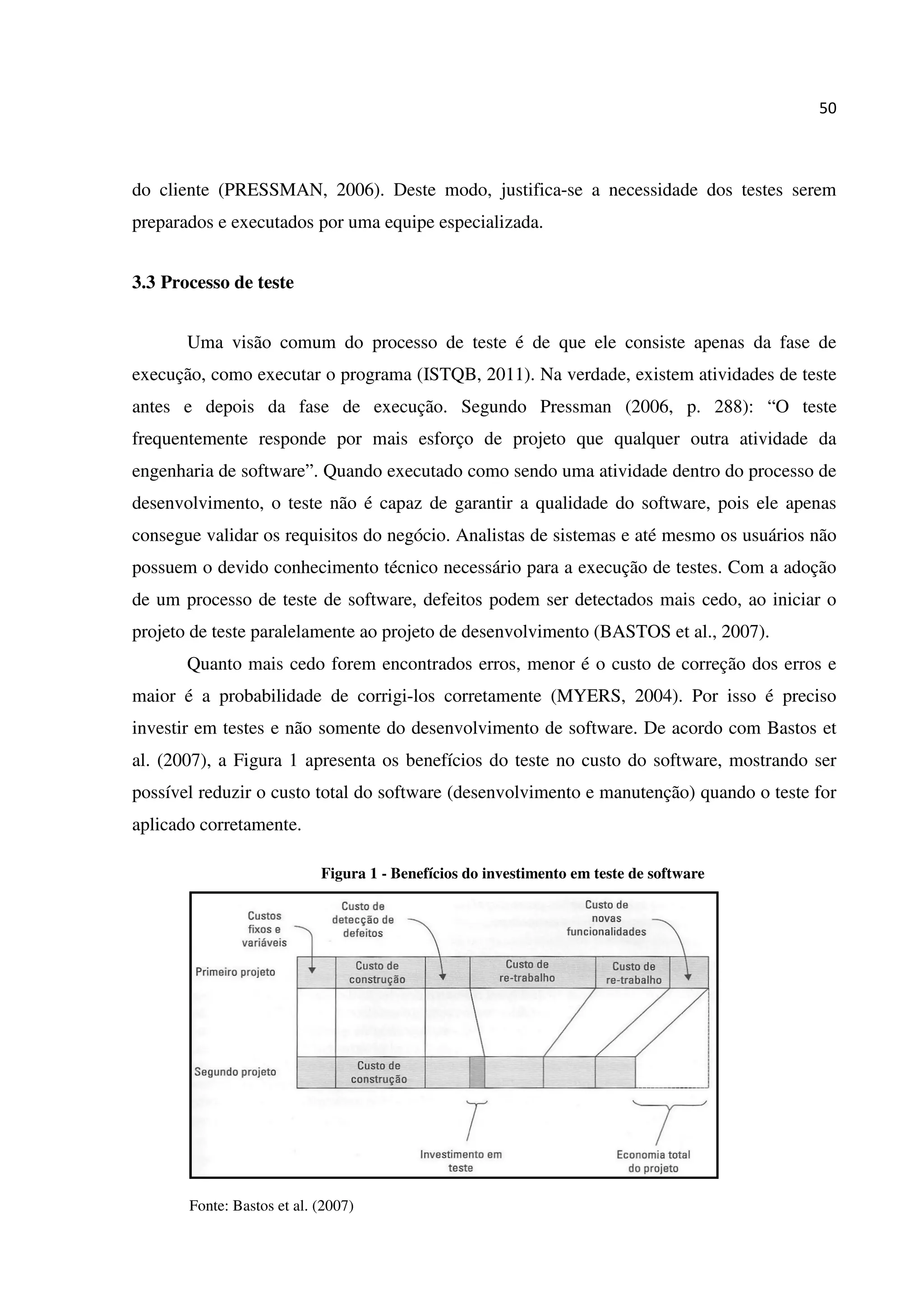 50
do cliente (PRESSMAN, 2006). Deste modo, justifica-se a necessidade dos testes serem
preparados e executados por uma equipe especializada.
3.3 Processo de teste
Uma visão comum do processo de teste é de que ele consiste apenas da fase de
execução, como executar o programa (ISTQB, 2011). Na verdade, existem atividades de teste
antes e depois da fase de execução. Segundo Pressman (2006, p. 288): “O teste
frequentemente responde por mais esforço de projeto que qualquer outra atividade da
engenharia de software”. Quando executado como sendo uma atividade dentro do processo de
desenvolvimento, o teste não é capaz de garantir a qualidade do software, pois ele apenas
consegue validar os requisitos do negócio. Analistas de sistemas e até mesmo os usuários não
possuem o devido conhecimento técnico necessário para a execução de testes. Com a adoção
de um processo de teste de software, defeitos podem ser detectados mais cedo, ao iniciar o
projeto de teste paralelamente ao projeto de desenvolvimento (BASTOS et al., 2007).
Quanto mais cedo forem encontrados erros, menor é o custo de correção dos erros e
maior é a probabilidade de corrigi-los corretamente (MYERS, 2004). Por isso é preciso
investir em testes e não somente do desenvolvimento de software. De acordo com Bastos et
al. (2007), a Figura 1 apresenta os benefícios do teste no custo do software, mostrando ser
possível reduzir o custo total do software (desenvolvimento e manutenção) quando o teste for
aplicado corretamente.
Figura 1 - Benefícios do investimento em teste de software
Fonte: Bastos et al. (2007)
 