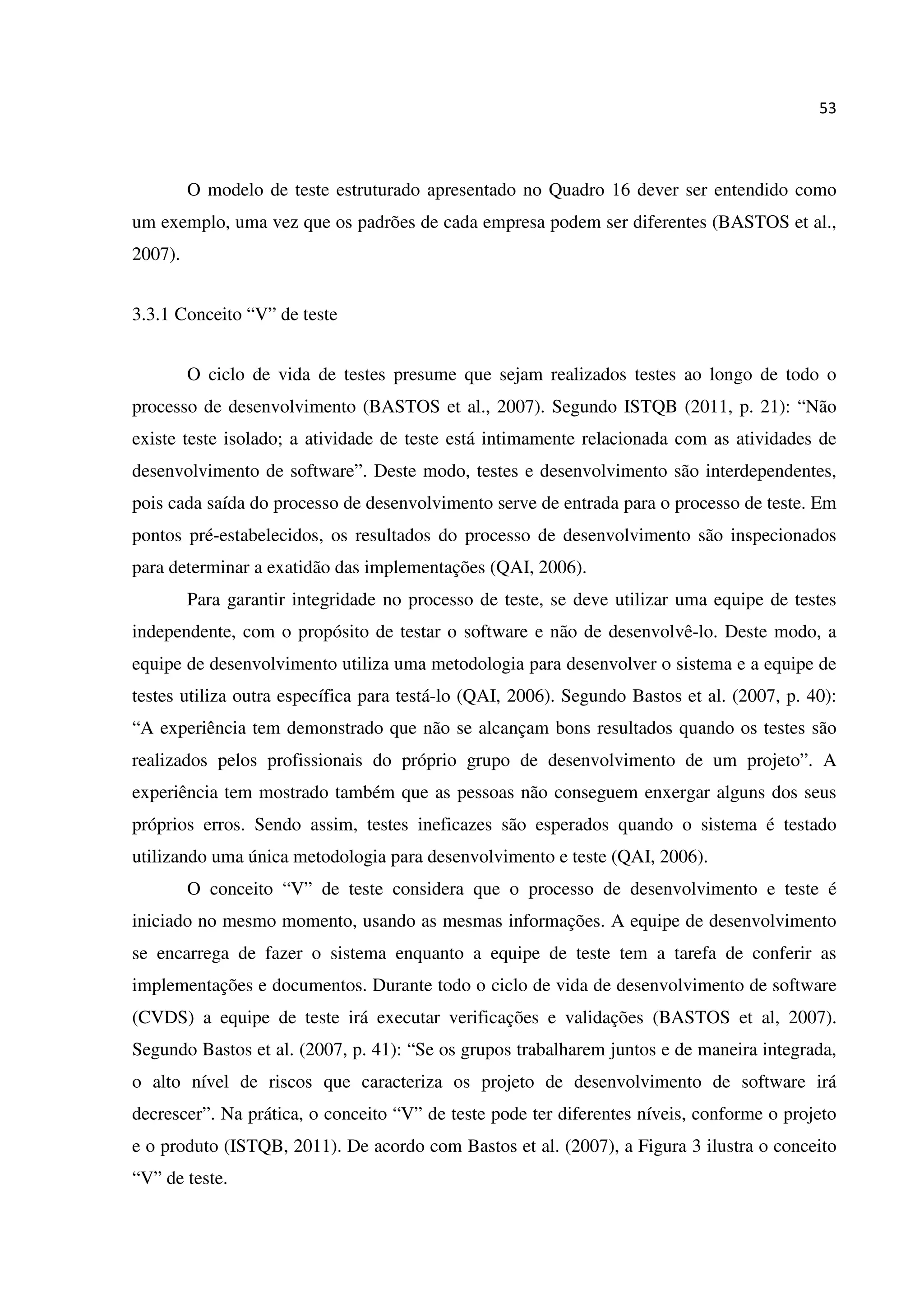 53
O modelo de teste estruturado apresentado no Quadro 16 dever ser entendido como
um exemplo, uma vez que os padrões de cada empresa podem ser diferentes (BASTOS et al.,
2007).
3.3.1 Conceito “V” de teste
O ciclo de vida de testes presume que sejam realizados testes ao longo de todo o
processo de desenvolvimento (BASTOS et al., 2007). Segundo ISTQB (2011, p. 21): “Não
existe teste isolado; a atividade de teste está intimamente relacionada com as atividades de
desenvolvimento de software”. Deste modo, testes e desenvolvimento são interdependentes,
pois cada saída do processo de desenvolvimento serve de entrada para o processo de teste. Em
pontos pré-estabelecidos, os resultados do processo de desenvolvimento são inspecionados
para determinar a exatidão das implementações (QAI, 2006).
Para garantir integridade no processo de teste, se deve utilizar uma equipe de testes
independente, com o propósito de testar o software e não de desenvolvê-lo. Deste modo, a
equipe de desenvolvimento utiliza uma metodologia para desenvolver o sistema e a equipe de
testes utiliza outra específica para testá-lo (QAI, 2006). Segundo Bastos et al. (2007, p. 40):
“A experiência tem demonstrado que não se alcançam bons resultados quando os testes são
realizados pelos profissionais do próprio grupo de desenvolvimento de um projeto”. A
experiência tem mostrado também que as pessoas não conseguem enxergar alguns dos seus
próprios erros. Sendo assim, testes ineficazes são esperados quando o sistema é testado
utilizando uma única metodologia para desenvolvimento e teste (QAI, 2006).
O conceito “V” de teste considera que o processo de desenvolvimento e teste é
iniciado no mesmo momento, usando as mesmas informações. A equipe de desenvolvimento
se encarrega de fazer o sistema enquanto a equipe de teste tem a tarefa de conferir as
implementações e documentos. Durante todo o ciclo de vida de desenvolvimento de software
(CVDS) a equipe de teste irá executar verificações e validações (BASTOS et al, 2007).
Segundo Bastos et al. (2007, p. 41): “Se os grupos trabalharem juntos e de maneira integrada,
o alto nível de riscos que caracteriza os projeto de desenvolvimento de software irá
decrescer”. Na prática, o conceito “V” de teste pode ter diferentes níveis, conforme o projeto
e o produto (ISTQB, 2011). De acordo com Bastos et al. (2007), a Figura 3 ilustra o conceito
“V” de teste.
 