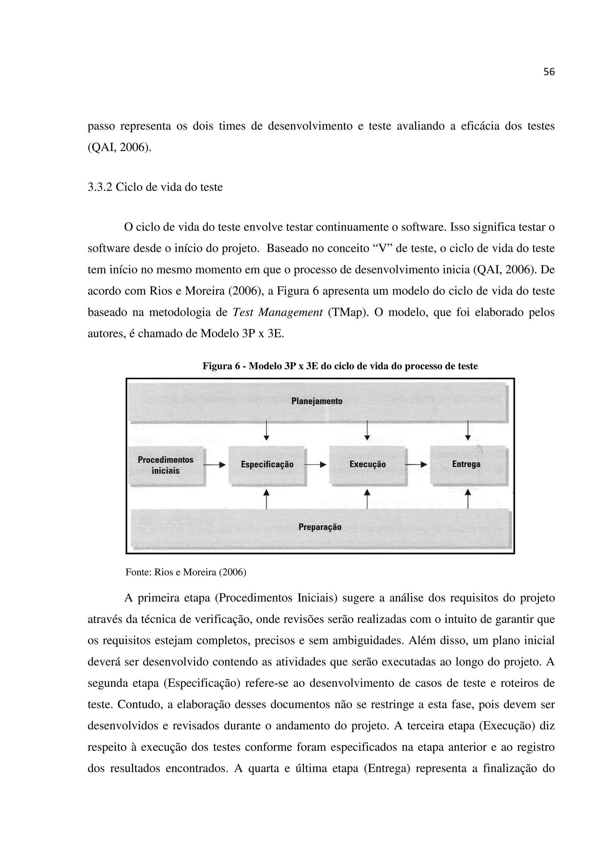 56
passo representa os dois times de desenvolvimento e teste avaliando a eficácia dos testes
(QAI, 2006).
3.3.2 Ciclo de vida do teste
O ciclo de vida do teste envolve testar continuamente o software. Isso significa testar o
software desde o início do projeto. Baseado no conceito “V” de teste, o ciclo de vida do teste
tem início no mesmo momento em que o processo de desenvolvimento inicia (QAI, 2006). De
acordo com Rios e Moreira (2006), a Figura 6 apresenta um modelo do ciclo de vida do teste
baseado na metodologia de Test Management (TMap). O modelo, que foi elaborado pelos
autores, é chamado de Modelo 3P x 3E.
Figura 6 - Modelo 3P x 3E do ciclo de vida do processo de teste
Fonte: Rios e Moreira (2006)
A primeira etapa (Procedimentos Iniciais) sugere a análise dos requisitos do projeto
através da técnica de verificação, onde revisões serão realizadas com o intuito de garantir que
os requisitos estejam completos, precisos e sem ambiguidades. Além disso, um plano inicial
deverá ser desenvolvido contendo as atividades que serão executadas ao longo do projeto. A
segunda etapa (Especificação) refere-se ao desenvolvimento de casos de teste e roteiros de
teste. Contudo, a elaboração desses documentos não se restringe a esta fase, pois devem ser
desenvolvidos e revisados durante o andamento do projeto. A terceira etapa (Execução) diz
respeito à execução dos testes conforme foram especificados na etapa anterior e ao registro
dos resultados encontrados. A quarta e última etapa (Entrega) representa a finalização do
 