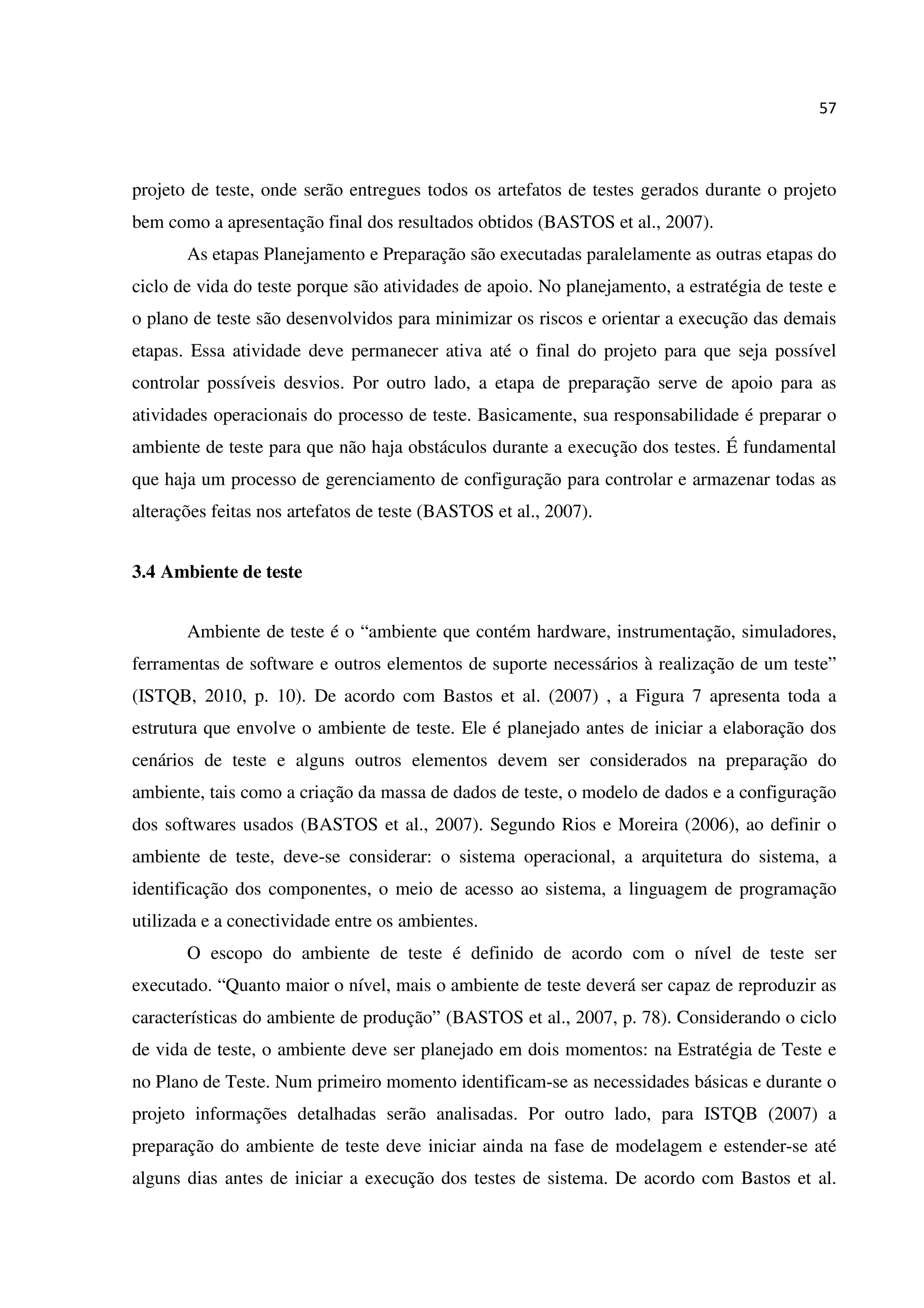 57
projeto de teste, onde serão entregues todos os artefatos de testes gerados durante o projeto
bem como a apresentação final dos resultados obtidos (BASTOS et al., 2007).
As etapas Planejamento e Preparação são executadas paralelamente as outras etapas do
ciclo de vida do teste porque são atividades de apoio. No planejamento, a estratégia de teste e
o plano de teste são desenvolvidos para minimizar os riscos e orientar a execução das demais
etapas. Essa atividade deve permanecer ativa até o final do projeto para que seja possível
controlar possíveis desvios. Por outro lado, a etapa de preparação serve de apoio para as
atividades operacionais do processo de teste. Basicamente, sua responsabilidade é preparar o
ambiente de teste para que não haja obstáculos durante a execução dos testes. É fundamental
que haja um processo de gerenciamento de configuração para controlar e armazenar todas as
alterações feitas nos artefatos de teste (BASTOS et al., 2007).
3.4 Ambiente de teste
Ambiente de teste é o “ambiente que contém hardware, instrumentação, simuladores,
ferramentas de software e outros elementos de suporte necessários à realização de um teste”
(ISTQB, 2010, p. 10). De acordo com Bastos et al. (2007) , a Figura 7 apresenta toda a
estrutura que envolve o ambiente de teste. Ele é planejado antes de iniciar a elaboração dos
cenários de teste e alguns outros elementos devem ser considerados na preparação do
ambiente, tais como a criação da massa de dados de teste, o modelo de dados e a configuração
dos softwares usados (BASTOS et al., 2007). Segundo Rios e Moreira (2006), ao definir o
ambiente de teste, deve-se considerar: o sistema operacional, a arquitetura do sistema, a
identificação dos componentes, o meio de acesso ao sistema, a linguagem de programação
utilizada e a conectividade entre os ambientes.
O escopo do ambiente de teste é definido de acordo com o nível de teste ser
executado. “Quanto maior o nível, mais o ambiente de teste deverá ser capaz de reproduzir as
características do ambiente de produção” (BASTOS et al., 2007, p. 78). Considerando o ciclo
de vida de teste, o ambiente deve ser planejado em dois momentos: na Estratégia de Teste e
no Plano de Teste. Num primeiro momento identificam-se as necessidades básicas e durante o
projeto informações detalhadas serão analisadas. Por outro lado, para ISTQB (2007) a
preparação do ambiente de teste deve iniciar ainda na fase de modelagem e estender-se até
alguns dias antes de iniciar a execução dos testes de sistema. De acordo com Bastos et al.
 