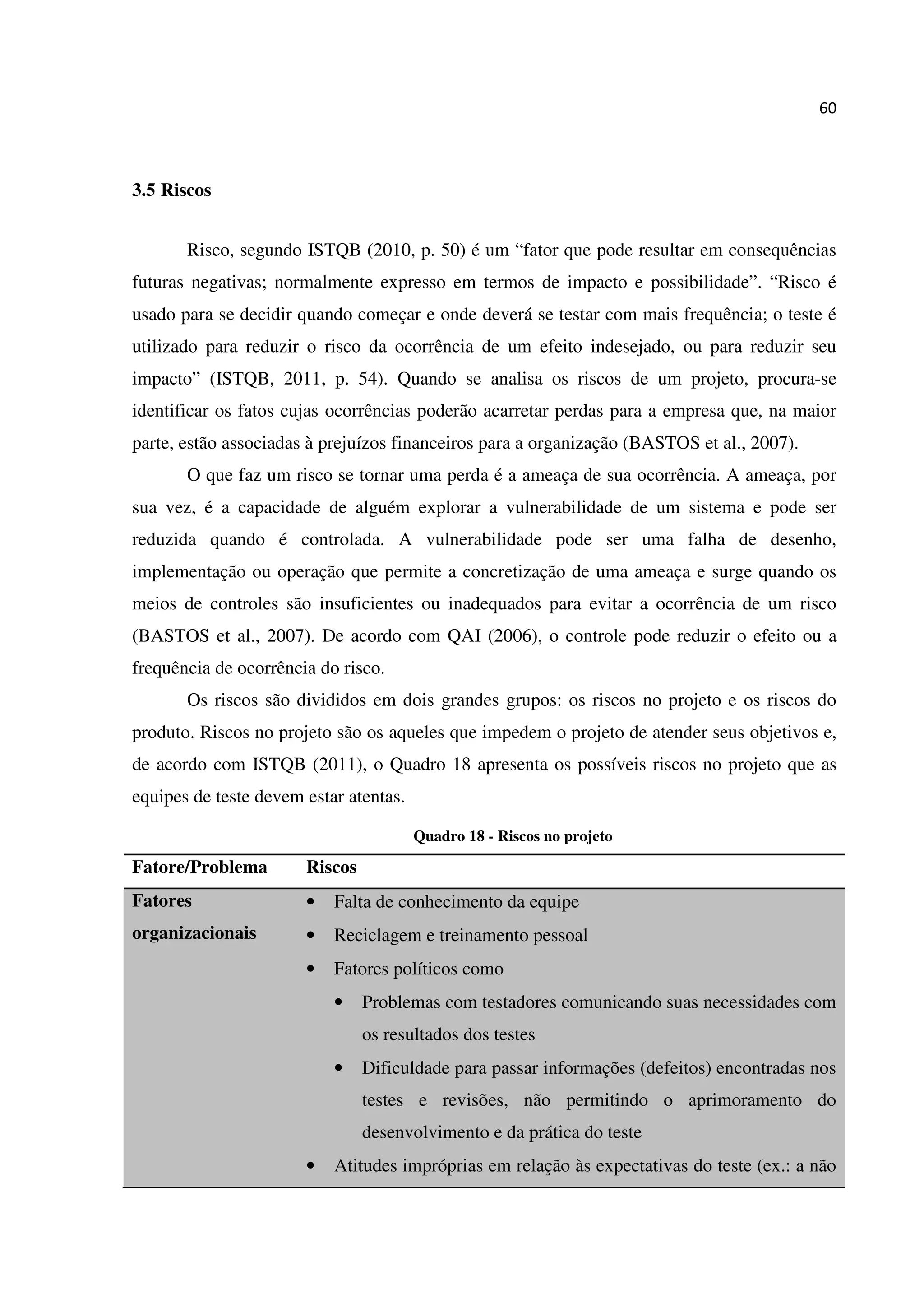 60
3.5 Riscos
Risco, segundo ISTQB (2010, p. 50) é um “fator que pode resultar em consequências
futuras negativas; normalmente expresso em termos de impacto e possibilidade”. “Risco é
usado para se decidir quando começar e onde deverá se testar com mais frequência; o teste é
utilizado para reduzir o risco da ocorrência de um efeito indesejado, ou para reduzir seu
impacto” (ISTQB, 2011, p. 54). Quando se analisa os riscos de um projeto, procura-se
identificar os fatos cujas ocorrências poderão acarretar perdas para a empresa que, na maior
parte, estão associadas à prejuízos financeiros para a organização (BASTOS et al., 2007).
O que faz um risco se tornar uma perda é a ameaça de sua ocorrência. A ameaça, por
sua vez, é a capacidade de alguém explorar a vulnerabilidade de um sistema e pode ser
reduzida quando é controlada. A vulnerabilidade pode ser uma falha de desenho,
implementação ou operação que permite a concretização de uma ameaça e surge quando os
meios de controles são insuficientes ou inadequados para evitar a ocorrência de um risco
(BASTOS et al., 2007). De acordo com QAI (2006), o controle pode reduzir o efeito ou a
frequência de ocorrência do risco.
Os riscos são divididos em dois grandes grupos: os riscos no projeto e os riscos do
produto. Riscos no projeto são os aqueles que impedem o projeto de atender seus objetivos e,
de acordo com ISTQB (2011), o Quadro 18 apresenta os possíveis riscos no projeto que as
equipes de teste devem estar atentas.
Quadro 18 - Riscos no projeto
Fatore/Problema Riscos
Fatores
organizacionais
• Falta de conhecimento da equipe
• Reciclagem e treinamento pessoal
• Fatores políticos como
• Problemas com testadores comunicando suas necessidades com
os resultados dos testes
• Dificuldade para passar informações (defeitos) encontradas nos
testes e revisões, não permitindo o aprimoramento do
desenvolvimento e da prática do teste
• Atitudes impróprias em relação às expectativas do teste (ex.: a não
 