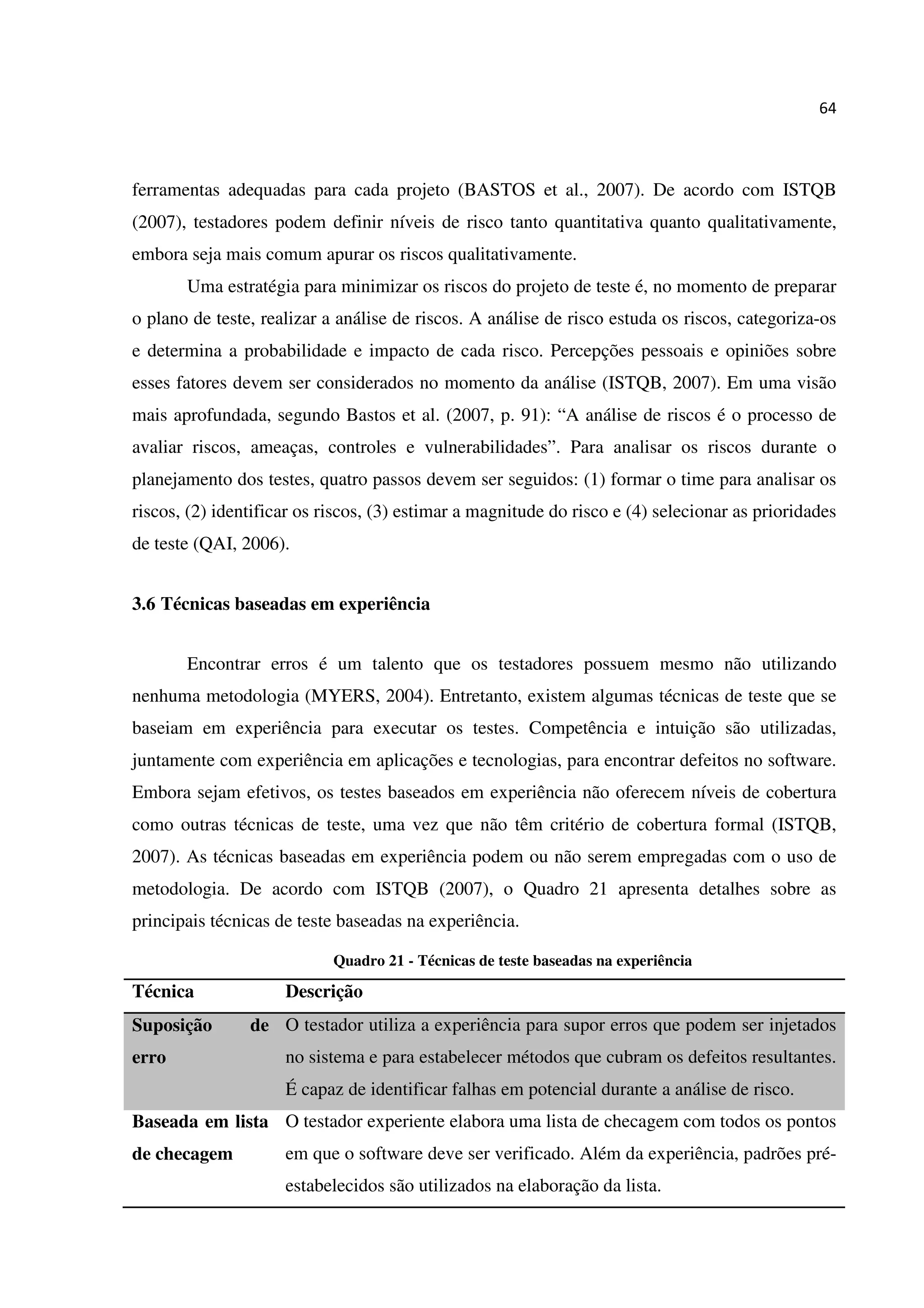 64
ferramentas adequadas para cada projeto (BASTOS et al., 2007). De acordo com ISTQB
(2007), testadores podem definir níveis de risco tanto quantitativa quanto qualitativamente,
embora seja mais comum apurar os riscos qualitativamente.
Uma estratégia para minimizar os riscos do projeto de teste é, no momento de preparar
o plano de teste, realizar a análise de riscos. A análise de risco estuda os riscos, categoriza-os
e determina a probabilidade e impacto de cada risco. Percepções pessoais e opiniões sobre
esses fatores devem ser considerados no momento da análise (ISTQB, 2007). Em uma visão
mais aprofundada, segundo Bastos et al. (2007, p. 91): “A análise de riscos é o processo de
avaliar riscos, ameaças, controles e vulnerabilidades”. Para analisar os riscos durante o
planejamento dos testes, quatro passos devem ser seguidos: (1) formar o time para analisar os
riscos, (2) identificar os riscos, (3) estimar a magnitude do risco e (4) selecionar as prioridades
de teste (QAI, 2006).
3.6 Técnicas baseadas em experiência
Encontrar erros é um talento que os testadores possuem mesmo não utilizando
nenhuma metodologia (MYERS, 2004). Entretanto, existem algumas técnicas de teste que se
baseiam em experiência para executar os testes. Competência e intuição são utilizadas,
juntamente com experiência em aplicações e tecnologias, para encontrar defeitos no software.
Embora sejam efetivos, os testes baseados em experiência não oferecem níveis de cobertura
como outras técnicas de teste, uma vez que não têm critério de cobertura formal (ISTQB,
2007). As técnicas baseadas em experiência podem ou não serem empregadas com o uso de
metodologia. De acordo com ISTQB (2007), o Quadro 21 apresenta detalhes sobre as
principais técnicas de teste baseadas na experiência.
Quadro 21 - Técnicas de teste baseadas na experiência
Técnica Descrição
Suposição de
erro
O testador utiliza a experiência para supor erros que podem ser injetados
no sistema e para estabelecer métodos que cubram os defeitos resultantes.
É capaz de identificar falhas em potencial durante a análise de risco.
Baseada em lista
de checagem
O testador experiente elabora uma lista de checagem com todos os pontos
em que o software deve ser verificado. Além da experiência, padrões pré-
estabelecidos são utilizados na elaboração da lista.
 