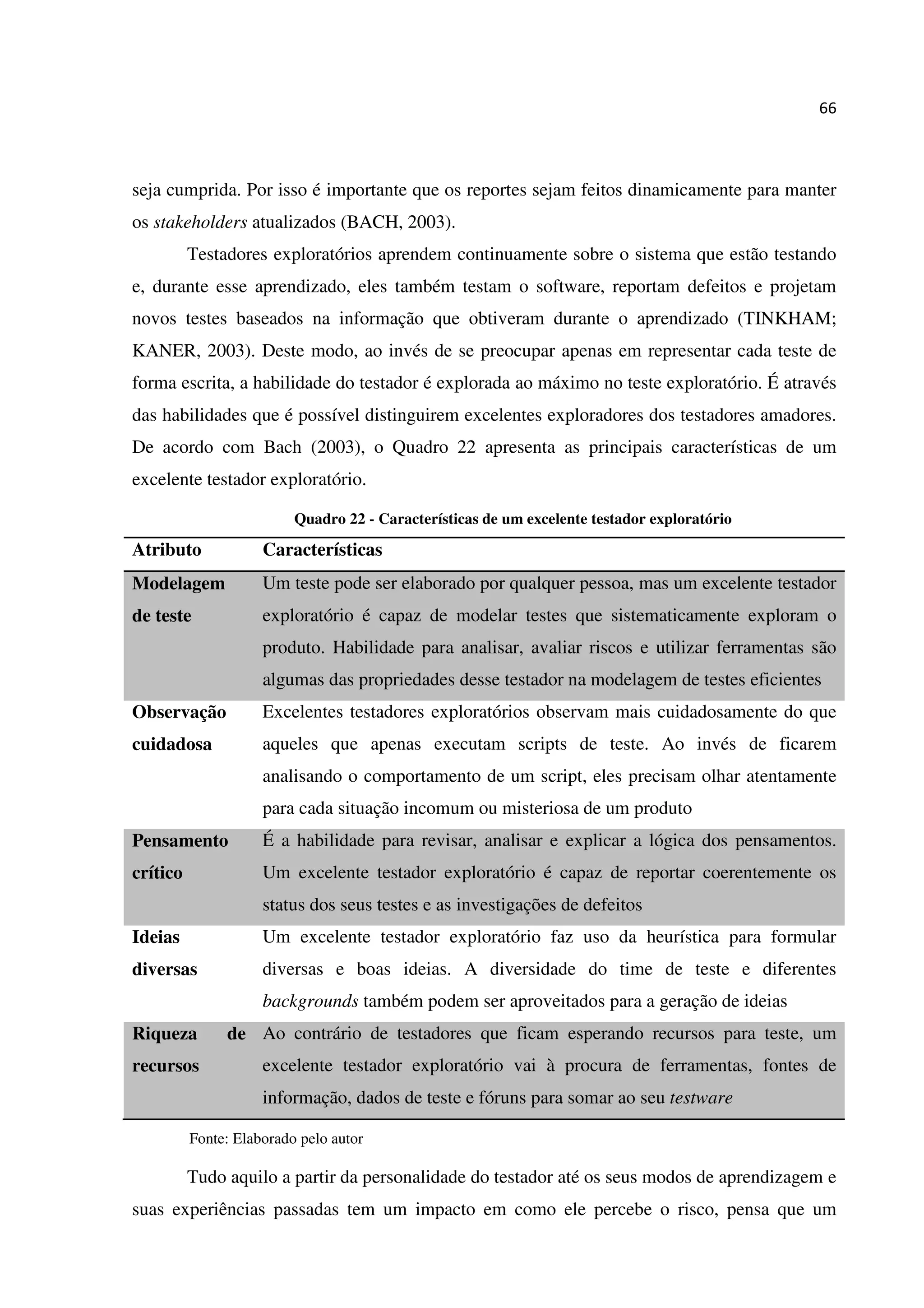 66
seja cumprida. Por isso é importante que os reportes sejam feitos dinamicamente para manter
os stakeholders atualizados (BACH, 2003).
Testadores exploratórios aprendem continuamente sobre o sistema que estão testando
e, durante esse aprendizado, eles também testam o software, reportam defeitos e projetam
novos testes baseados na informação que obtiveram durante o aprendizado (TINKHAM;
KANER, 2003). Deste modo, ao invés de se preocupar apenas em representar cada teste de
forma escrita, a habilidade do testador é explorada ao máximo no teste exploratório. É através
das habilidades que é possível distinguirem excelentes exploradores dos testadores amadores.
De acordo com Bach (2003), o Quadro 22 apresenta as principais características de um
excelente testador exploratório.
Quadro 22 - Características de um excelente testador exploratório
Atributo Características
Modelagem
de teste
Um teste pode ser elaborado por qualquer pessoa, mas um excelente testador
exploratório é capaz de modelar testes que sistematicamente exploram o
produto. Habilidade para analisar, avaliar riscos e utilizar ferramentas são
algumas das propriedades desse testador na modelagem de testes eficientes
Observação
cuidadosa
Excelentes testadores exploratórios observam mais cuidadosamente do que
aqueles que apenas executam scripts de teste. Ao invés de ficarem
analisando o comportamento de um script, eles precisam olhar atentamente
para cada situação incomum ou misteriosa de um produto
Pensamento
crítico
É a habilidade para revisar, analisar e explicar a lógica dos pensamentos.
Um excelente testador exploratório é capaz de reportar coerentemente os
status dos seus testes e as investigações de defeitos
Ideias
diversas
Um excelente testador exploratório faz uso da heurística para formular
diversas e boas ideias. A diversidade do time de teste e diferentes
backgrounds também podem ser aproveitados para a geração de ideias
Riqueza de
recursos
Ao contrário de testadores que ficam esperando recursos para teste, um
excelente testador exploratório vai à procura de ferramentas, fontes de
informação, dados de teste e fóruns para somar ao seu testware
Fonte: Elaborado pelo autor
Tudo aquilo a partir da personalidade do testador até os seus modos de aprendizagem e
suas experiências passadas tem um impacto em como ele percebe o risco, pensa que um
 