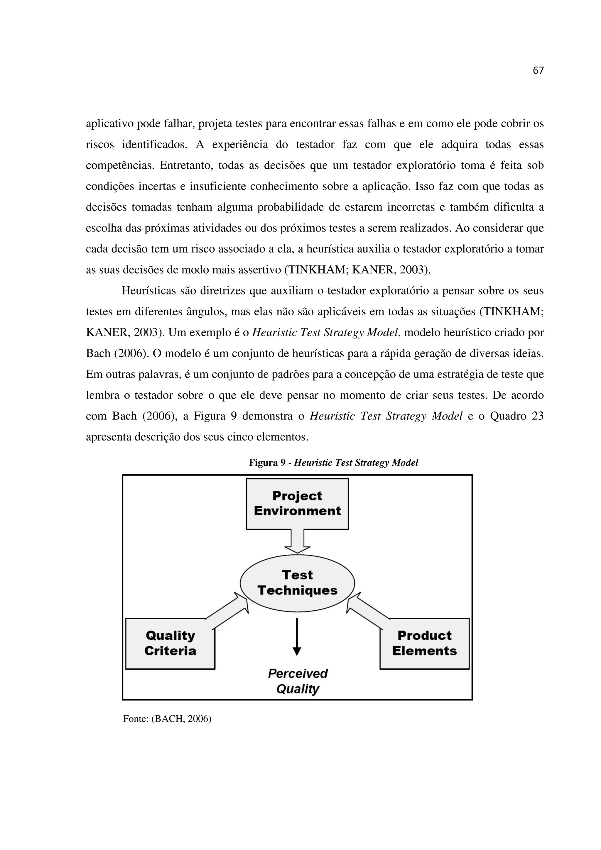 67
aplicativo pode falhar, projeta testes para encontrar essas falhas e em como ele pode cobrir os
riscos identificados. A experiência do testador faz com que ele adquira todas essas
competências. Entretanto, todas as decisões que um testador exploratório toma é feita sob
condições incertas e insuficiente conhecimento sobre a aplicação. Isso faz com que todas as
decisões tomadas tenham alguma probabilidade de estarem incorretas e também dificulta a
escolha das próximas atividades ou dos próximos testes a serem realizados. Ao considerar que
cada decisão tem um risco associado a ela, a heurística auxilia o testador exploratório a tomar
as suas decisões de modo mais assertivo (TINKHAM; KANER, 2003).
Heurísticas são diretrizes que auxiliam o testador exploratório a pensar sobre os seus
testes em diferentes ângulos, mas elas não são aplicáveis em todas as situações (TINKHAM;
KANER, 2003). Um exemplo é o Heuristic Test Strategy Model, modelo heurístico criado por
Bach (2006). O modelo é um conjunto de heurísticas para a rápida geração de diversas ideias.
Em outras palavras, é um conjunto de padrões para a concepção de uma estratégia de teste que
lembra o testador sobre o que ele deve pensar no momento de criar seus testes. De acordo
com Bach (2006), a Figura 9 demonstra o Heuristic Test Strategy Model e o Quadro 23
apresenta descrição dos seus cinco elementos.
Figura 9 - Heuristic Test Strategy Model
Fonte: (BACH, 2006)
 