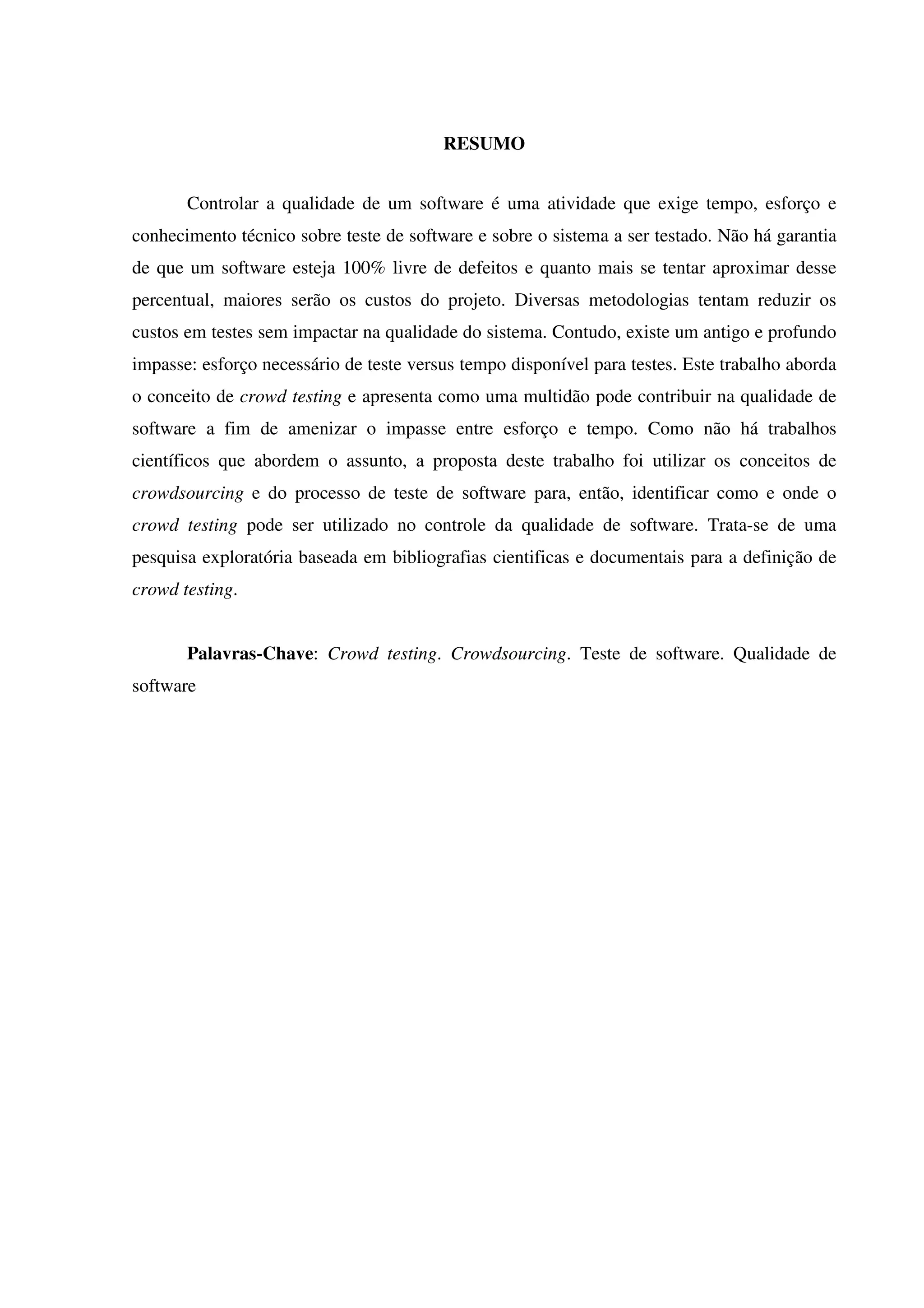 RESUMO
Controlar a qualidade de um software é uma atividade que exige tempo, esforço e
conhecimento técnico sobre teste de software e sobre o sistema a ser testado. Não há garantia
de que um software esteja 100% livre de defeitos e quanto mais se tentar aproximar desse
percentual, maiores serão os custos do projeto. Diversas metodologias tentam reduzir os
custos em testes sem impactar na qualidade do sistema. Contudo, existe um antigo e profundo
impasse: esforço necessário de teste versus tempo disponível para testes. Este trabalho aborda
o conceito de crowd testing e apresenta como uma multidão pode contribuir na qualidade de
software a fim de amenizar o impasse entre esforço e tempo. Como não há trabalhos
científicos que abordem o assunto, a proposta deste trabalho foi utilizar os conceitos de
crowdsourcing e do processo de teste de software para, então, identificar como e onde o
crowd testing pode ser utilizado no controle da qualidade de software. Trata-se de uma
pesquisa exploratória baseada em bibliografias cientificas e documentais para a definição de
crowd testing.
Palavras-Chave: Crowd testing. Crowdsourcing. Teste de software. Qualidade de
software
 