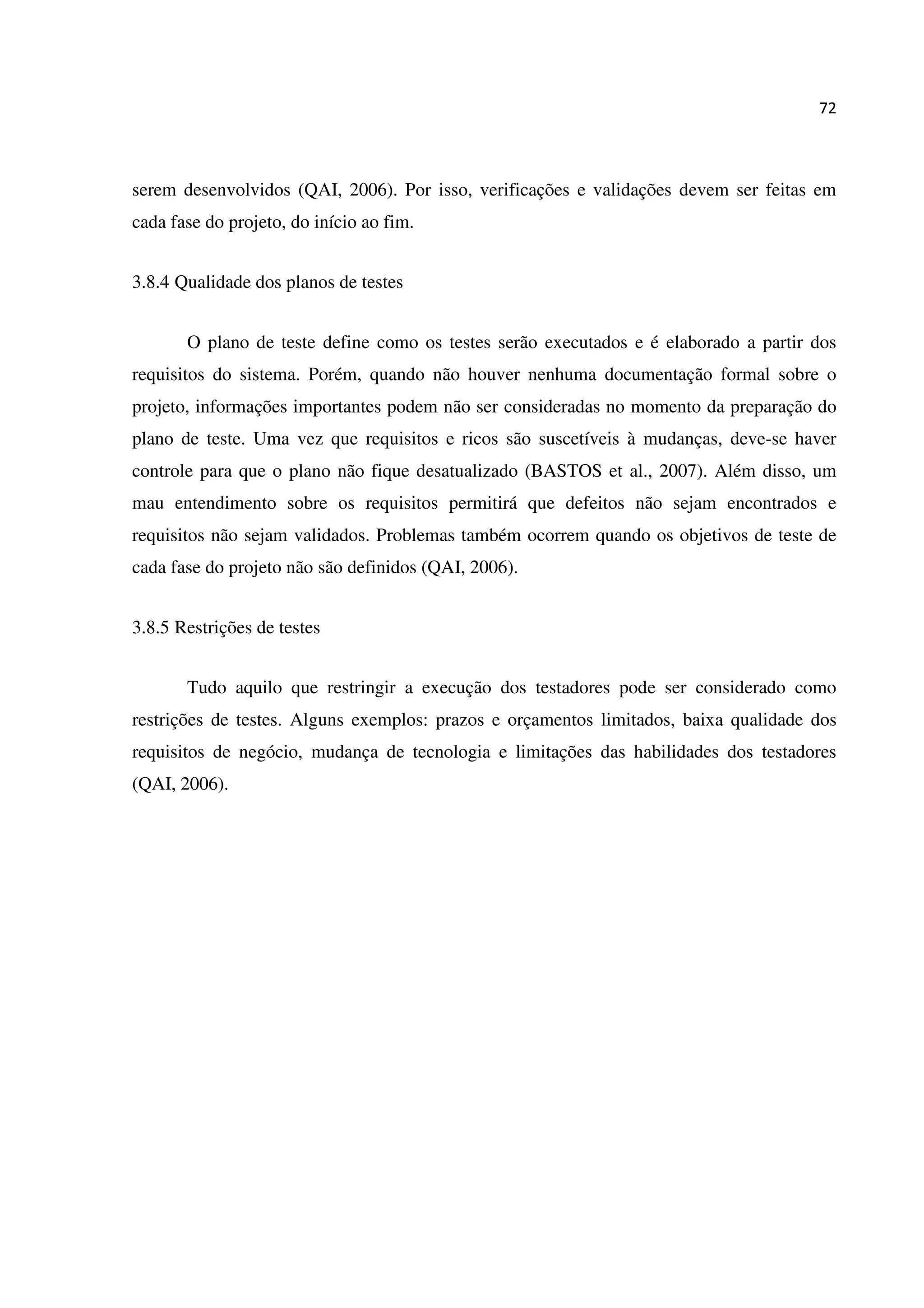 72
serem desenvolvidos (QAI, 2006). Por isso, verificações e validações devem ser feitas em
cada fase do projeto, do início ao fim.
3.8.4 Qualidade dos planos de testes
O plano de teste define como os testes serão executados e é elaborado a partir dos
requisitos do sistema. Porém, quando não houver nenhuma documentação formal sobre o
projeto, informações importantes podem não ser consideradas no momento da preparação do
plano de teste. Uma vez que requisitos e ricos são suscetíveis à mudanças, deve-se haver
controle para que o plano não fique desatualizado (BASTOS et al., 2007). Além disso, um
mau entendimento sobre os requisitos permitirá que defeitos não sejam encontrados e
requisitos não sejam validados. Problemas também ocorrem quando os objetivos de teste de
cada fase do projeto não são definidos (QAI, 2006).
3.8.5 Restrições de testes
Tudo aquilo que restringir a execução dos testadores pode ser considerado como
restrições de testes. Alguns exemplos: prazos e orçamentos limitados, baixa qualidade dos
requisitos de negócio, mudança de tecnologia e limitações das habilidades dos testadores
(QAI, 2006).
 