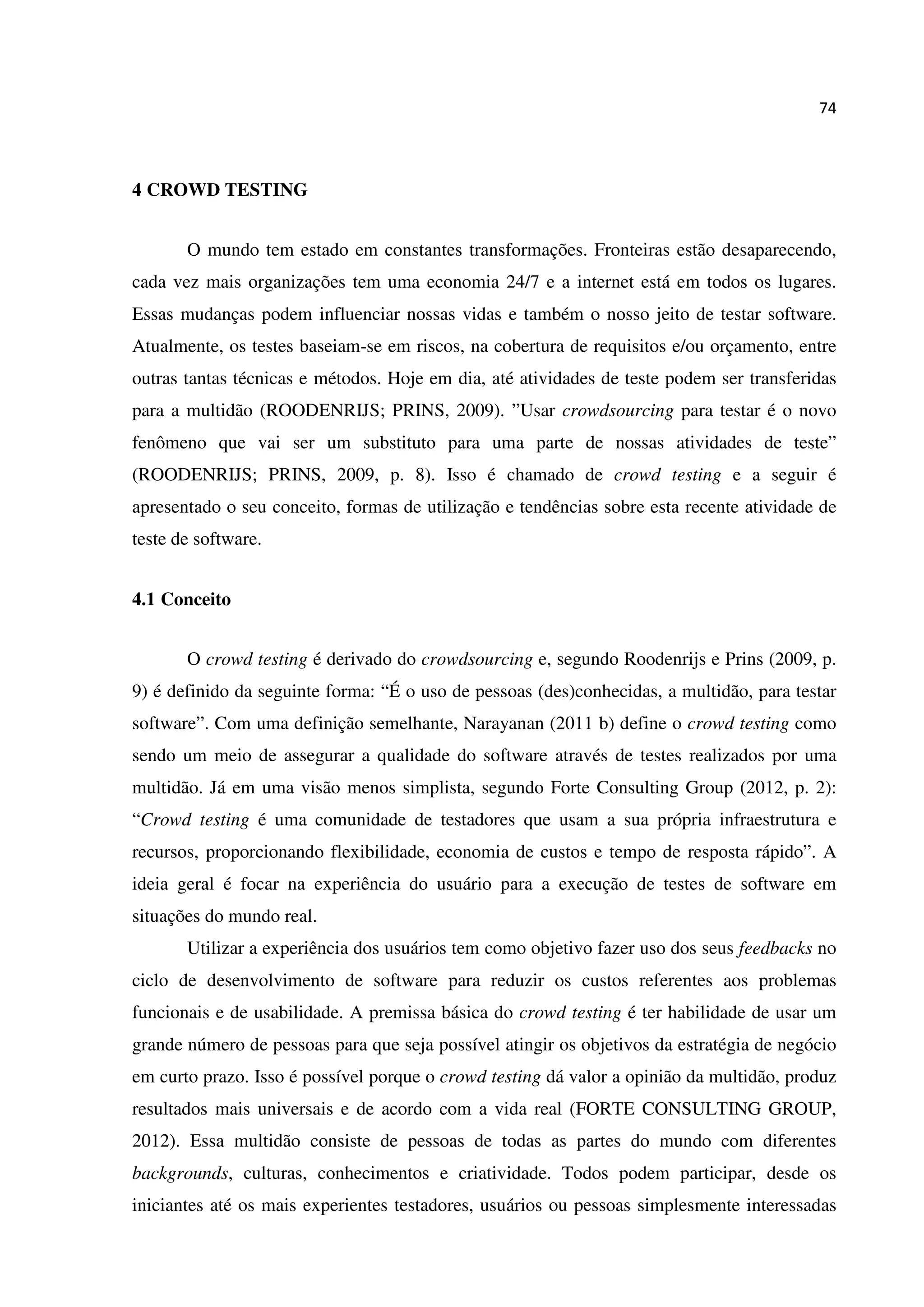 74
4 CROWD TESTING
O mundo tem estado em constantes transformações. Fronteiras estão desaparecendo,
cada vez mais organizações tem uma economia 24/7 e a internet está em todos os lugares.
Essas mudanças podem influenciar nossas vidas e também o nosso jeito de testar software.
Atualmente, os testes baseiam-se em riscos, na cobertura de requisitos e/ou orçamento, entre
outras tantas técnicas e métodos. Hoje em dia, até atividades de teste podem ser transferidas
para a multidão (ROODENRIJS; PRINS, 2009). ”Usar crowdsourcing para testar é o novo
fenômeno que vai ser um substituto para uma parte de nossas atividades de teste”
(ROODENRIJS; PRINS, 2009, p. 8). Isso é chamado de crowd testing e a seguir é
apresentado o seu conceito, formas de utilização e tendências sobre esta recente atividade de
teste de software.
4.1 Conceito
O crowd testing é derivado do crowdsourcing e, segundo Roodenrijs e Prins (2009, p.
9) é definido da seguinte forma: “É o uso de pessoas (des)conhecidas, a multidão, para testar
software”. Com uma definição semelhante, Narayanan (2011 b) define o crowd testing como
sendo um meio de assegurar a qualidade do software através de testes realizados por uma
multidão. Já em uma visão menos simplista, segundo Forte Consulting Group (2012, p. 2):
“Crowd testing é uma comunidade de testadores que usam a sua própria infraestrutura e
recursos, proporcionando flexibilidade, economia de custos e tempo de resposta rápido”. A
ideia geral é focar na experiência do usuário para a execução de testes de software em
situações do mundo real.
Utilizar a experiência dos usuários tem como objetivo fazer uso dos seus feedbacks no
ciclo de desenvolvimento de software para reduzir os custos referentes aos problemas
funcionais e de usabilidade. A premissa básica do crowd testing é ter habilidade de usar um
grande número de pessoas para que seja possível atingir os objetivos da estratégia de negócio
em curto prazo. Isso é possível porque o crowd testing dá valor a opinião da multidão, produz
resultados mais universais e de acordo com a vida real (FORTE CONSULTING GROUP,
2012). Essa multidão consiste de pessoas de todas as partes do mundo com diferentes
backgrounds, culturas, conhecimentos e criatividade. Todos podem participar, desde os
iniciantes até os mais experientes testadores, usuários ou pessoas simplesmente interessadas
 