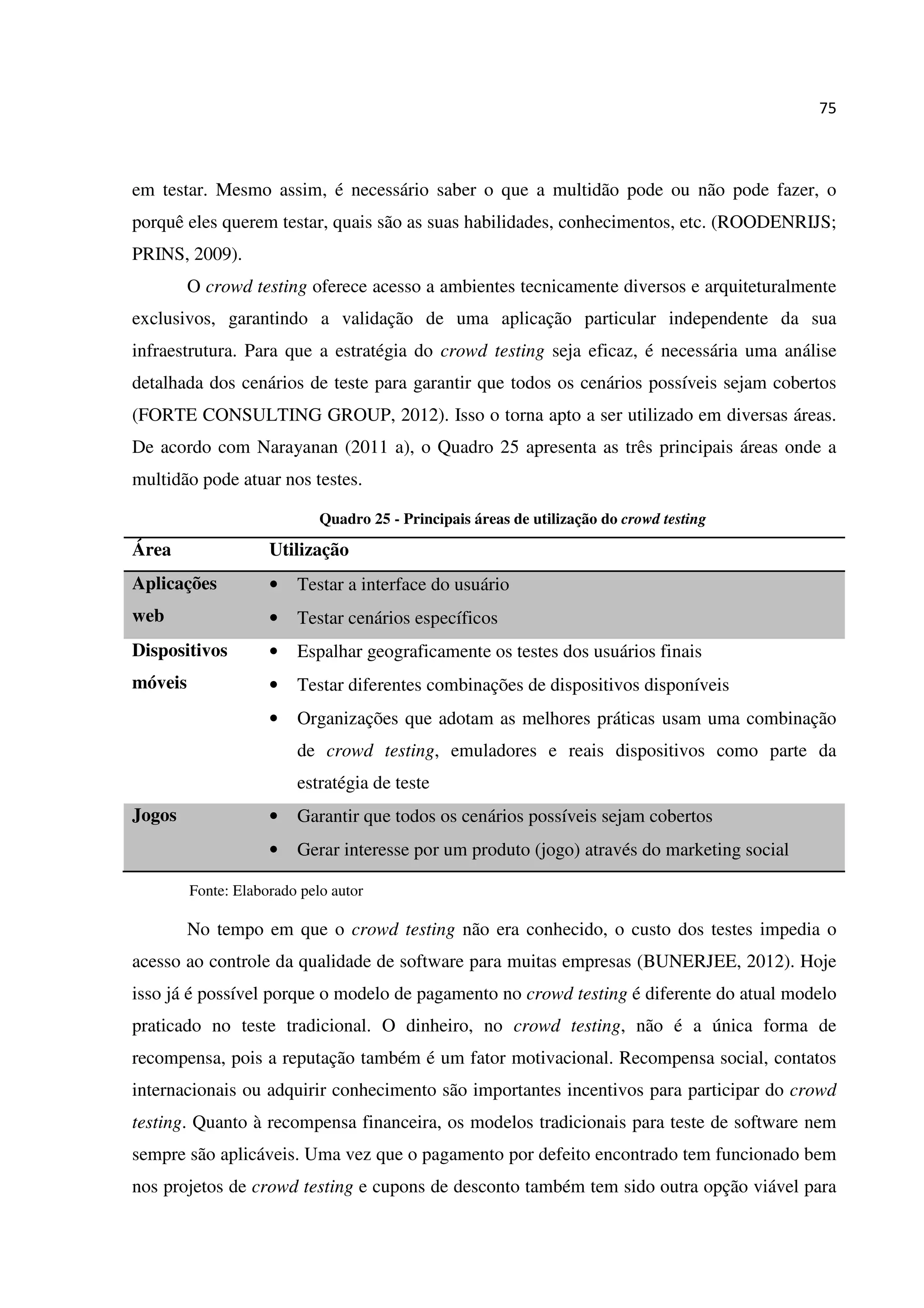 75
em testar. Mesmo assim, é necessário saber o que a multidão pode ou não pode fazer, o
porquê eles querem testar, quais são as suas habilidades, conhecimentos, etc. (ROODENRIJS;
PRINS, 2009).
O crowd testing oferece acesso a ambientes tecnicamente diversos e arquiteturalmente
exclusivos, garantindo a validação de uma aplicação particular independente da sua
infraestrutura. Para que a estratégia do crowd testing seja eficaz, é necessária uma análise
detalhada dos cenários de teste para garantir que todos os cenários possíveis sejam cobertos
(FORTE CONSULTING GROUP, 2012). Isso o torna apto a ser utilizado em diversas áreas.
De acordo com Narayanan (2011 a), o Quadro 25 apresenta as três principais áreas onde a
multidão pode atuar nos testes.
Quadro 25 - Principais áreas de utilização do crowd testing
Área Utilização
Aplicações
web
• Testar a interface do usuário
• Testar cenários específicos
Dispositivos
móveis
• Espalhar geograficamente os testes dos usuários finais
• Testar diferentes combinações de dispositivos disponíveis
• Organizações que adotam as melhores práticas usam uma combinação
de crowd testing, emuladores e reais dispositivos como parte da
estratégia de teste
Jogos • Garantir que todos os cenários possíveis sejam cobertos
• Gerar interesse por um produto (jogo) através do marketing social
Fonte: Elaborado pelo autor
No tempo em que o crowd testing não era conhecido, o custo dos testes impedia o
acesso ao controle da qualidade de software para muitas empresas (BUNERJEE, 2012). Hoje
isso já é possível porque o modelo de pagamento no crowd testing é diferente do atual modelo
praticado no teste tradicional. O dinheiro, no crowd testing, não é a única forma de
recompensa, pois a reputação também é um fator motivacional. Recompensa social, contatos
internacionais ou adquirir conhecimento são importantes incentivos para participar do crowd
testing. Quanto à recompensa financeira, os modelos tradicionais para teste de software nem
sempre são aplicáveis. Uma vez que o pagamento por defeito encontrado tem funcionado bem
nos projetos de crowd testing e cupons de desconto também tem sido outra opção viável para
 