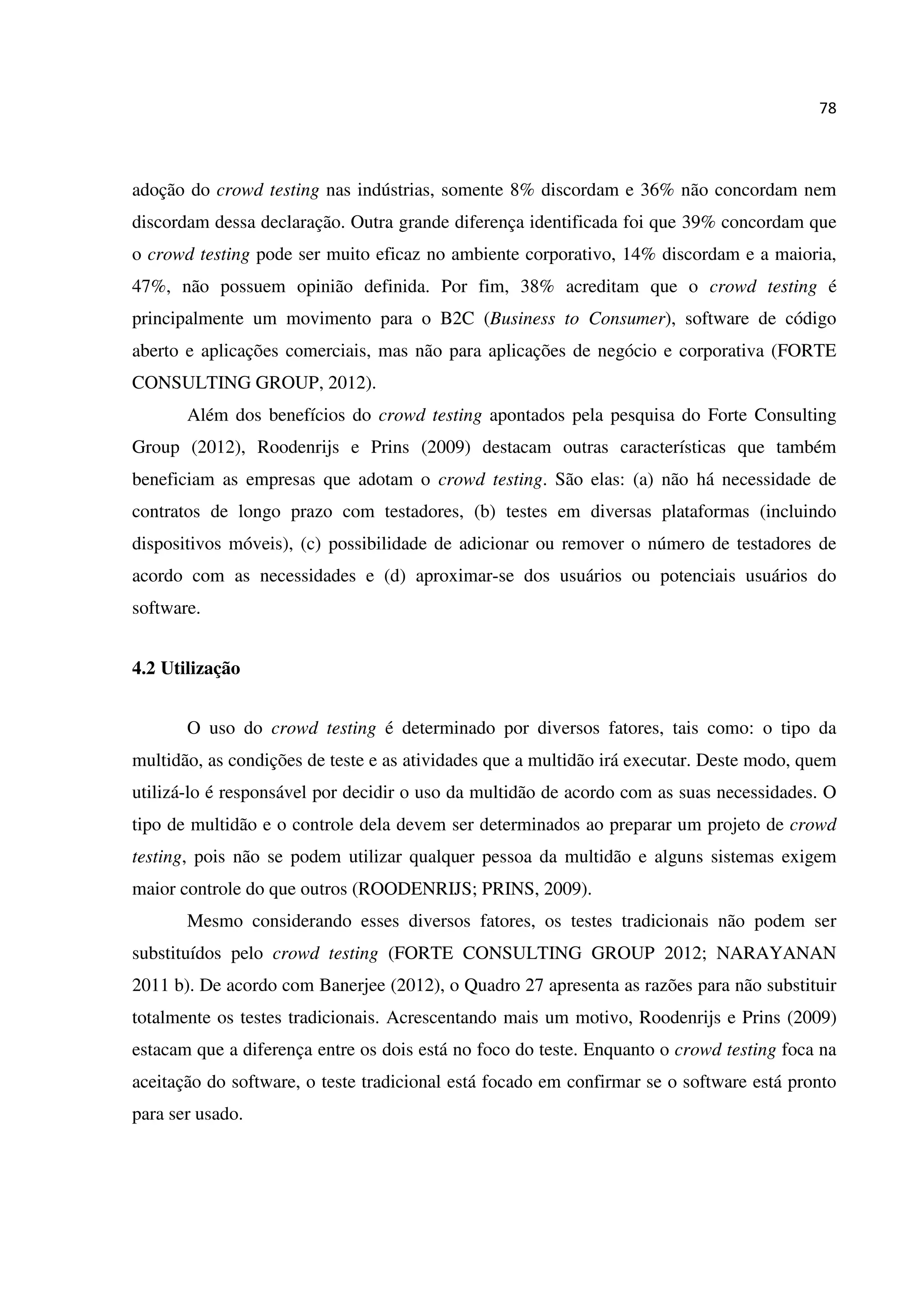 78
adoção do crowd testing nas indústrias, somente 8% discordam e 36% não concordam nem
discordam dessa declaração. Outra grande diferença identificada foi que 39% concordam que
o crowd testing pode ser muito eficaz no ambiente corporativo, 14% discordam e a maioria,
47%, não possuem opinião definida. Por fim, 38% acreditam que o crowd testing é
principalmente um movimento para o B2C (Business to Consumer), software de código
aberto e aplicações comerciais, mas não para aplicações de negócio e corporativa (FORTE
CONSULTING GROUP, 2012).
Além dos benefícios do crowd testing apontados pela pesquisa do Forte Consulting
Group (2012), Roodenrijs e Prins (2009) destacam outras características que também
beneficiam as empresas que adotam o crowd testing. São elas: (a) não há necessidade de
contratos de longo prazo com testadores, (b) testes em diversas plataformas (incluindo
dispositivos móveis), (c) possibilidade de adicionar ou remover o número de testadores de
acordo com as necessidades e (d) aproximar-se dos usuários ou potenciais usuários do
software.
4.2 Utilização
O uso do crowd testing é determinado por diversos fatores, tais como: o tipo da
multidão, as condições de teste e as atividades que a multidão irá executar. Deste modo, quem
utilizá-lo é responsável por decidir o uso da multidão de acordo com as suas necessidades. O
tipo de multidão e o controle dela devem ser determinados ao preparar um projeto de crowd
testing, pois não se podem utilizar qualquer pessoa da multidão e alguns sistemas exigem
maior controle do que outros (ROODENRIJS; PRINS, 2009).
Mesmo considerando esses diversos fatores, os testes tradicionais não podem ser
substituídos pelo crowd testing (FORTE CONSULTING GROUP 2012; NARAYANAN
2011 b). De acordo com Banerjee (2012), o Quadro 27 apresenta as razões para não substituir
totalmente os testes tradicionais. Acrescentando mais um motivo, Roodenrijs e Prins (2009)
estacam que a diferença entre os dois está no foco do teste. Enquanto o crowd testing foca na
aceitação do software, o teste tradicional está focado em confirmar se o software está pronto
para ser usado.
 