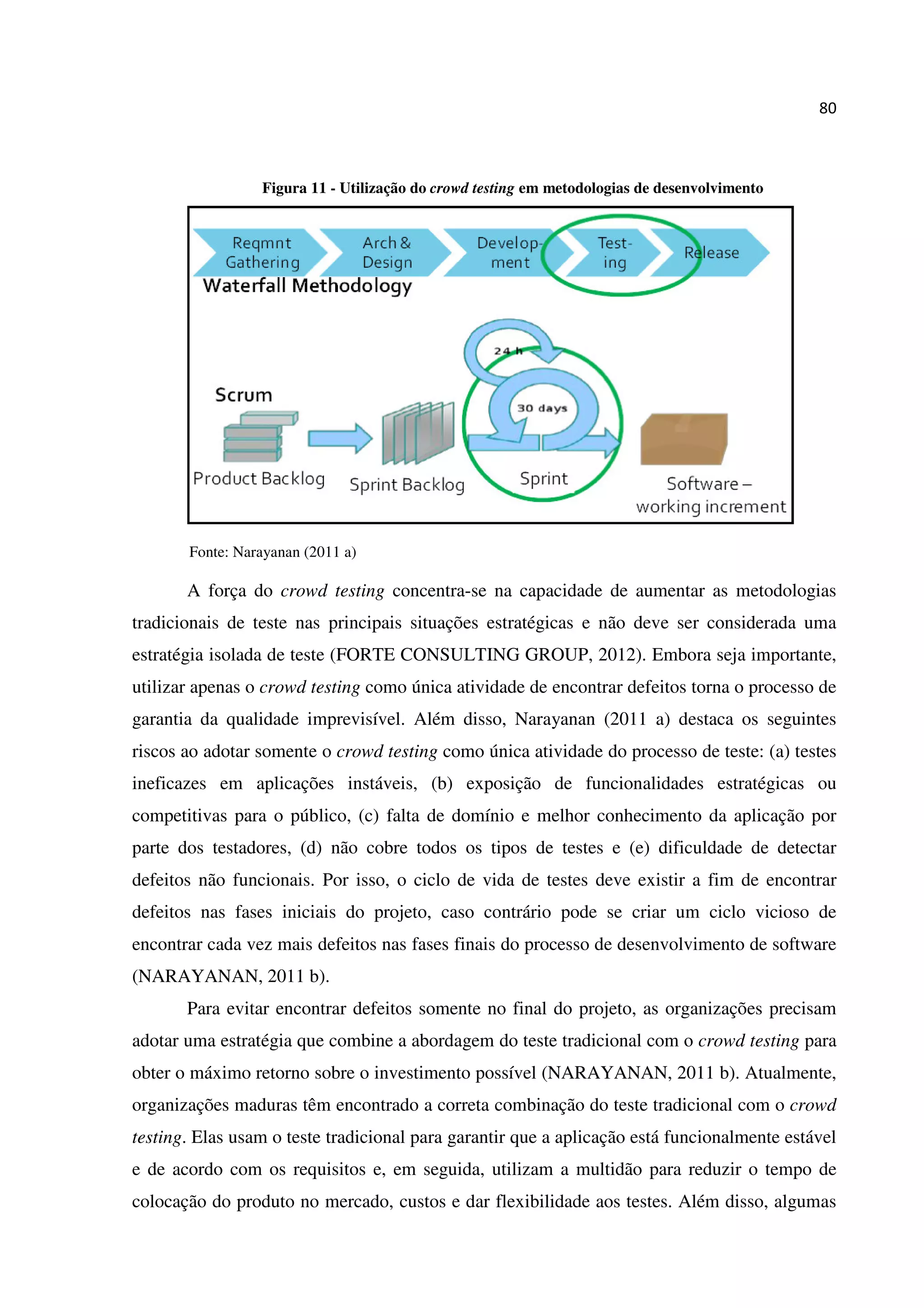 80
Figura 11 - Utilização do crowd testing em metodologias de desenvolvimento
Fonte: Narayanan (2011 a)
A força do crowd testing concentra-se na capacidade de aumentar as metodologias
tradicionais de teste nas principais situações estratégicas e não deve ser considerada uma
estratégia isolada de teste (FORTE CONSULTING GROUP, 2012). Embora seja importante,
utilizar apenas o crowd testing como única atividade de encontrar defeitos torna o processo de
garantia da qualidade imprevisível. Além disso, Narayanan (2011 a) destaca os seguintes
riscos ao adotar somente o crowd testing como única atividade do processo de teste: (a) testes
ineficazes em aplicações instáveis, (b) exposição de funcionalidades estratégicas ou
competitivas para o público, (c) falta de domínio e melhor conhecimento da aplicação por
parte dos testadores, (d) não cobre todos os tipos de testes e (e) dificuldade de detectar
defeitos não funcionais. Por isso, o ciclo de vida de testes deve existir a fim de encontrar
defeitos nas fases iniciais do projeto, caso contrário pode se criar um ciclo vicioso de
encontrar cada vez mais defeitos nas fases finais do processo de desenvolvimento de software
(NARAYANAN, 2011 b).
Para evitar encontrar defeitos somente no final do projeto, as organizações precisam
adotar uma estratégia que combine a abordagem do teste tradicional com o crowd testing para
obter o máximo retorno sobre o investimento possível (NARAYANAN, 2011 b). Atualmente,
organizações maduras têm encontrado a correta combinação do teste tradicional com o crowd
testing. Elas usam o teste tradicional para garantir que a aplicação está funcionalmente estável
e de acordo com os requisitos e, em seguida, utilizam a multidão para reduzir o tempo de
colocação do produto no mercado, custos e dar flexibilidade aos testes. Além disso, algumas
 