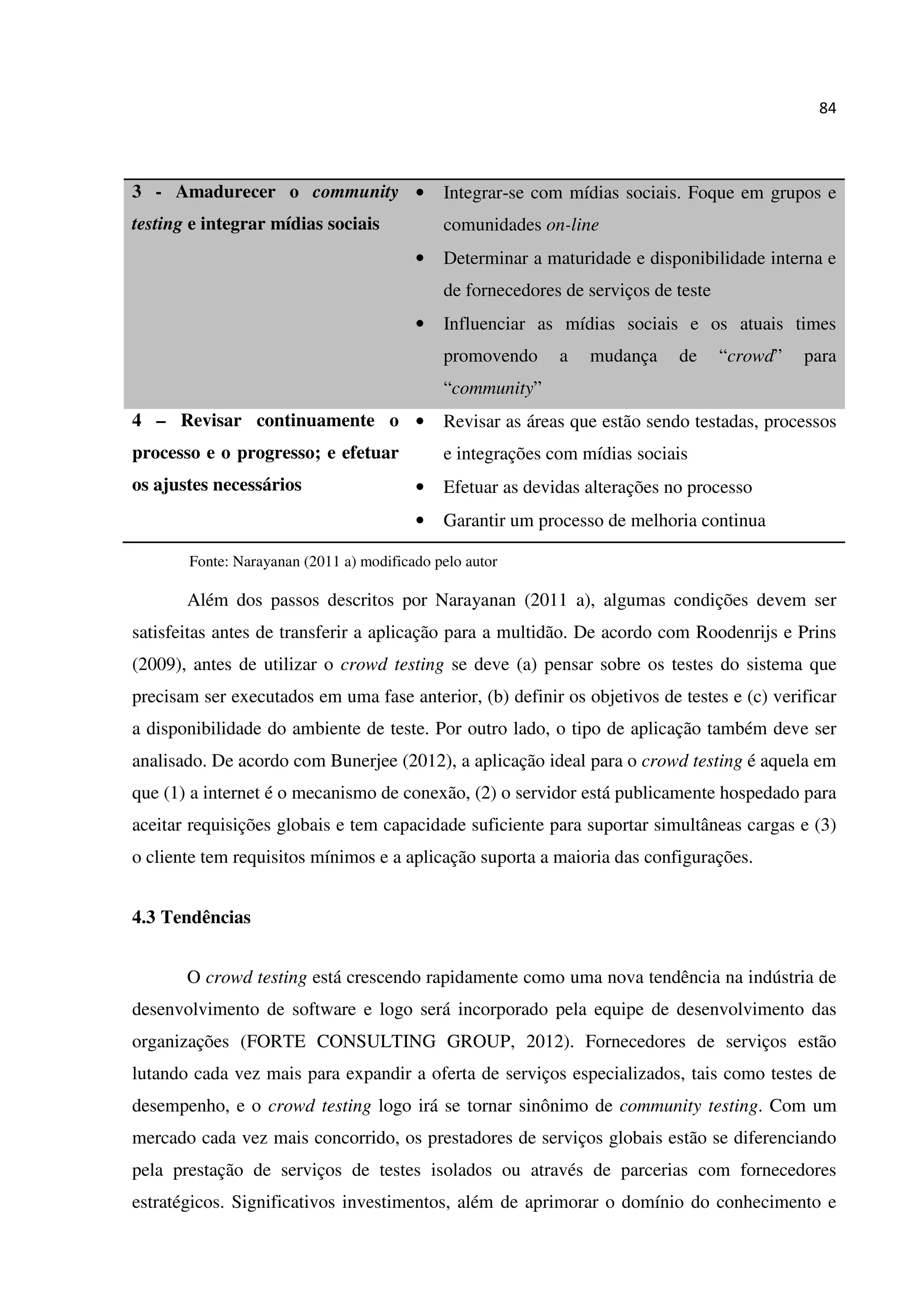 84
3 - Amadurecer o community
testing e integrar mídias sociais
• Integrar-se com mídias sociais. Foque em grupos e
comunidades on-line
• Determinar a maturidade e disponibilidade interna e
de fornecedores de serviços de teste
• Influenciar as mídias sociais e os atuais times
promovendo a mudança de “crowd” para
“community”
4 – Revisar continuamente o
processo e o progresso; e efetuar
os ajustes necessários
• Revisar as áreas que estão sendo testadas, processos
e integrações com mídias sociais
• Efetuar as devidas alterações no processo
• Garantir um processo de melhoria continua
Fonte: Narayanan (2011 a) modificado pelo autor
Além dos passos descritos por Narayanan (2011 a), algumas condições devem ser
satisfeitas antes de transferir a aplicação para a multidão. De acordo com Roodenrijs e Prins
(2009), antes de utilizar o crowd testing se deve (a) pensar sobre os testes do sistema que
precisam ser executados em uma fase anterior, (b) definir os objetivos de testes e (c) verificar
a disponibilidade do ambiente de teste. Por outro lado, o tipo de aplicação também deve ser
analisado. De acordo com Bunerjee (2012), a aplicação ideal para o crowd testing é aquela em
que (1) a internet é o mecanismo de conexão, (2) o servidor está publicamente hospedado para
aceitar requisições globais e tem capacidade suficiente para suportar simultâneas cargas e (3)
o cliente tem requisitos mínimos e a aplicação suporta a maioria das configurações.
4.3 Tendências
O crowd testing está crescendo rapidamente como uma nova tendência na indústria de
desenvolvimento de software e logo será incorporado pela equipe de desenvolvimento das
organizações (FORTE CONSULTING GROUP, 2012). Fornecedores de serviços estão
lutando cada vez mais para expandir a oferta de serviços especializados, tais como testes de
desempenho, e o crowd testing logo irá se tornar sinônimo de community testing. Com um
mercado cada vez mais concorrido, os prestadores de serviços globais estão se diferenciando
pela prestação de serviços de testes isolados ou através de parcerias com fornecedores
estratégicos. Significativos investimentos, além de aprimorar o domínio do conhecimento e
 