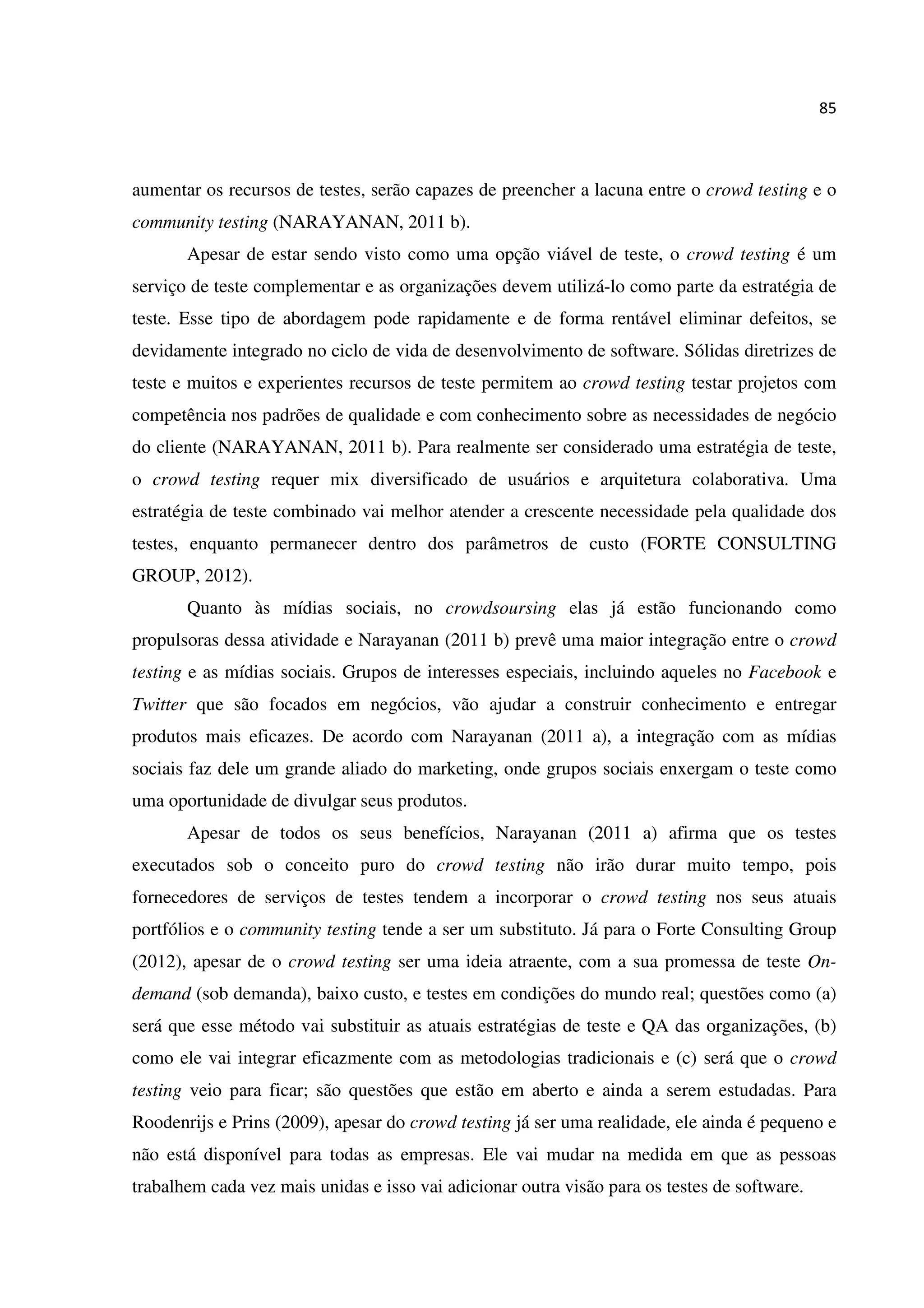 85
aumentar os recursos de testes, serão capazes de preencher a lacuna entre o crowd testing e o
community testing (NARAYANAN, 2011 b).
Apesar de estar sendo visto como uma opção viável de teste, o crowd testing é um
serviço de teste complementar e as organizações devem utilizá-lo como parte da estratégia de
teste. Esse tipo de abordagem pode rapidamente e de forma rentável eliminar defeitos, se
devidamente integrado no ciclo de vida de desenvolvimento de software. Sólidas diretrizes de
teste e muitos e experientes recursos de teste permitem ao crowd testing testar projetos com
competência nos padrões de qualidade e com conhecimento sobre as necessidades de negócio
do cliente (NARAYANAN, 2011 b). Para realmente ser considerado uma estratégia de teste,
o crowd testing requer mix diversificado de usuários e arquitetura colaborativa. Uma
estratégia de teste combinado vai melhor atender a crescente necessidade pela qualidade dos
testes, enquanto permanecer dentro dos parâmetros de custo (FORTE CONSULTING
GROUP, 2012).
Quanto às mídias sociais, no crowdsoursing elas já estão funcionando como
propulsoras dessa atividade e Narayanan (2011 b) prevê uma maior integração entre o crowd
testing e as mídias sociais. Grupos de interesses especiais, incluindo aqueles no Facebook e
Twitter que são focados em negócios, vão ajudar a construir conhecimento e entregar
produtos mais eficazes. De acordo com Narayanan (2011 a), a integração com as mídias
sociais faz dele um grande aliado do marketing, onde grupos sociais enxergam o teste como
uma oportunidade de divulgar seus produtos.
Apesar de todos os seus benefícios, Narayanan (2011 a) afirma que os testes
executados sob o conceito puro do crowd testing não irão durar muito tempo, pois
fornecedores de serviços de testes tendem a incorporar o crowd testing nos seus atuais
portfólios e o community testing tende a ser um substituto. Já para o Forte Consulting Group
(2012), apesar de o crowd testing ser uma ideia atraente, com a sua promessa de teste On-
demand (sob demanda), baixo custo, e testes em condições do mundo real; questões como (a)
será que esse método vai substituir as atuais estratégias de teste e QA das organizações, (b)
como ele vai integrar eficazmente com as metodologias tradicionais e (c) será que o crowd
testing veio para ficar; são questões que estão em aberto e ainda a serem estudadas. Para
Roodenrijs e Prins (2009), apesar do crowd testing já ser uma realidade, ele ainda é pequeno e
não está disponível para todas as empresas. Ele vai mudar na medida em que as pessoas
trabalhem cada vez mais unidas e isso vai adicionar outra visão para os testes de software.
 