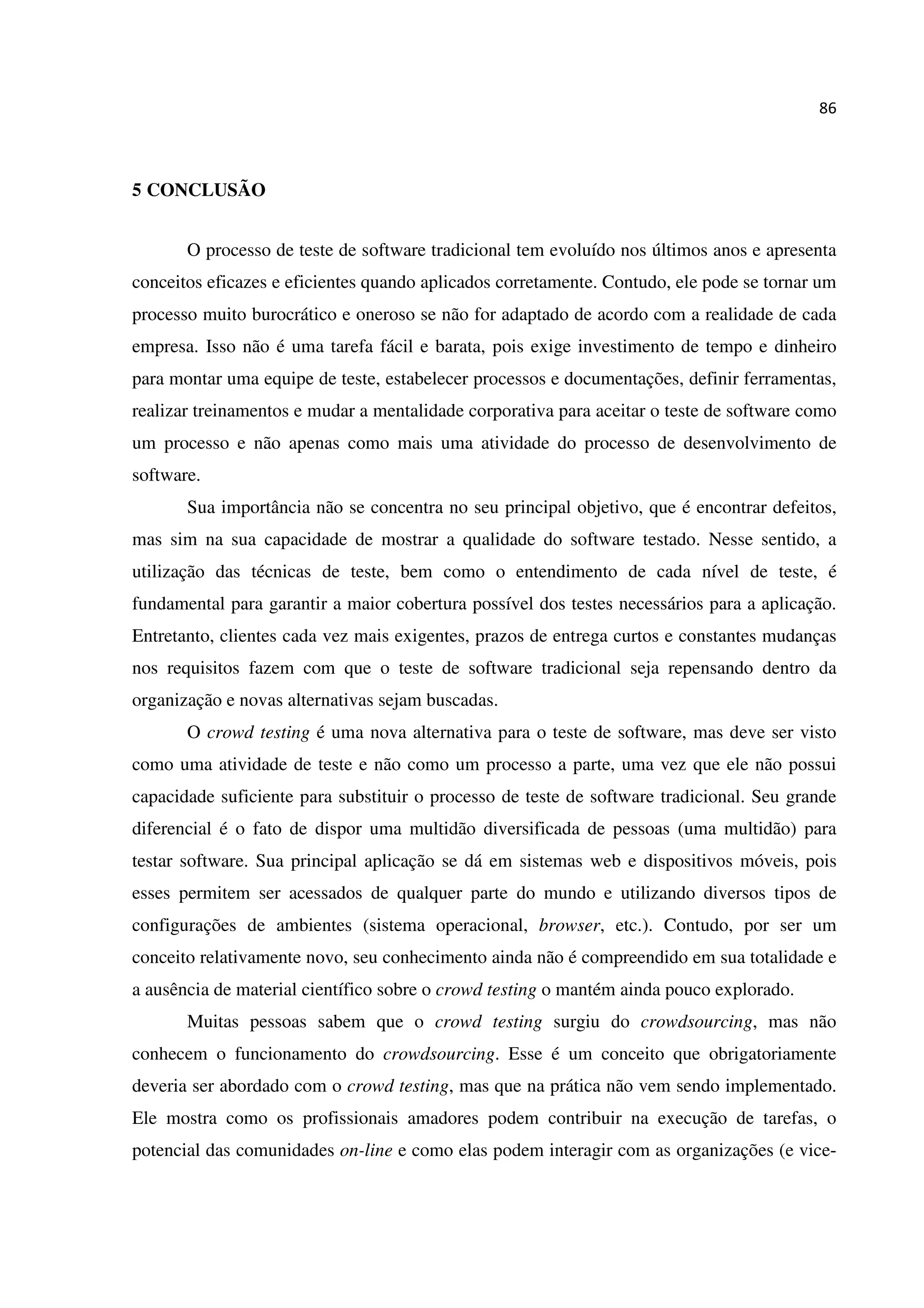 86
5 CONCLUSÃO
O processo de teste de software tradicional tem evoluído nos últimos anos e apresenta
conceitos eficazes e eficientes quando aplicados corretamente. Contudo, ele pode se tornar um
processo muito burocrático e oneroso se não for adaptado de acordo com a realidade de cada
empresa. Isso não é uma tarefa fácil e barata, pois exige investimento de tempo e dinheiro
para montar uma equipe de teste, estabelecer processos e documentações, definir ferramentas,
realizar treinamentos e mudar a mentalidade corporativa para aceitar o teste de software como
um processo e não apenas como mais uma atividade do processo de desenvolvimento de
software.
Sua importância não se concentra no seu principal objetivo, que é encontrar defeitos,
mas sim na sua capacidade de mostrar a qualidade do software testado. Nesse sentido, a
utilização das técnicas de teste, bem como o entendimento de cada nível de teste, é
fundamental para garantir a maior cobertura possível dos testes necessários para a aplicação.
Entretanto, clientes cada vez mais exigentes, prazos de entrega curtos e constantes mudanças
nos requisitos fazem com que o teste de software tradicional seja repensando dentro da
organização e novas alternativas sejam buscadas.
O crowd testing é uma nova alternativa para o teste de software, mas deve ser visto
como uma atividade de teste e não como um processo a parte, uma vez que ele não possui
capacidade suficiente para substituir o processo de teste de software tradicional. Seu grande
diferencial é o fato de dispor uma multidão diversificada de pessoas (uma multidão) para
testar software. Sua principal aplicação se dá em sistemas web e dispositivos móveis, pois
esses permitem ser acessados de qualquer parte do mundo e utilizando diversos tipos de
configurações de ambientes (sistema operacional, browser, etc.). Contudo, por ser um
conceito relativamente novo, seu conhecimento ainda não é compreendido em sua totalidade e
a ausência de material científico sobre o crowd testing o mantém ainda pouco explorado.
Muitas pessoas sabem que o crowd testing surgiu do crowdsourcing, mas não
conhecem o funcionamento do crowdsourcing. Esse é um conceito que obrigatoriamente
deveria ser abordado com o crowd testing, mas que na prática não vem sendo implementado.
Ele mostra como os profissionais amadores podem contribuir na execução de tarefas, o
potencial das comunidades on-line e como elas podem interagir com as organizações (e vice-
 