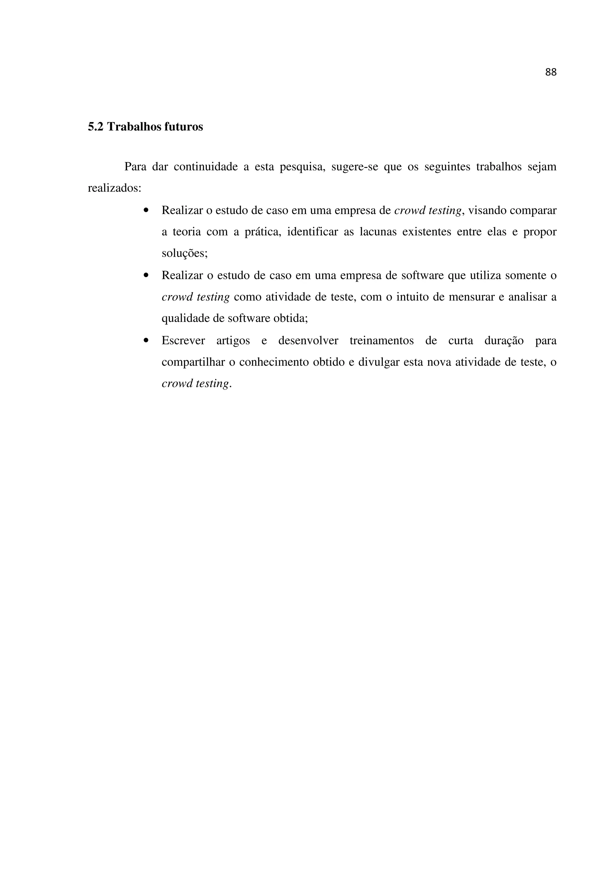88
5.2 Trabalhos futuros
Para dar continuidade a esta pesquisa, sugere-se que os seguintes trabalhos sejam
realizados:
• Realizar o estudo de caso em uma empresa de crowd testing, visando comparar
a teoria com a prática, identificar as lacunas existentes entre elas e propor
soluções;
• Realizar o estudo de caso em uma empresa de software que utiliza somente o
crowd testing como atividade de teste, com o intuito de mensurar e analisar a
qualidade de software obtida;
• Escrever artigos e desenvolver treinamentos de curta duração para
compartilhar o conhecimento obtido e divulgar esta nova atividade de teste, o
crowd testing.
 