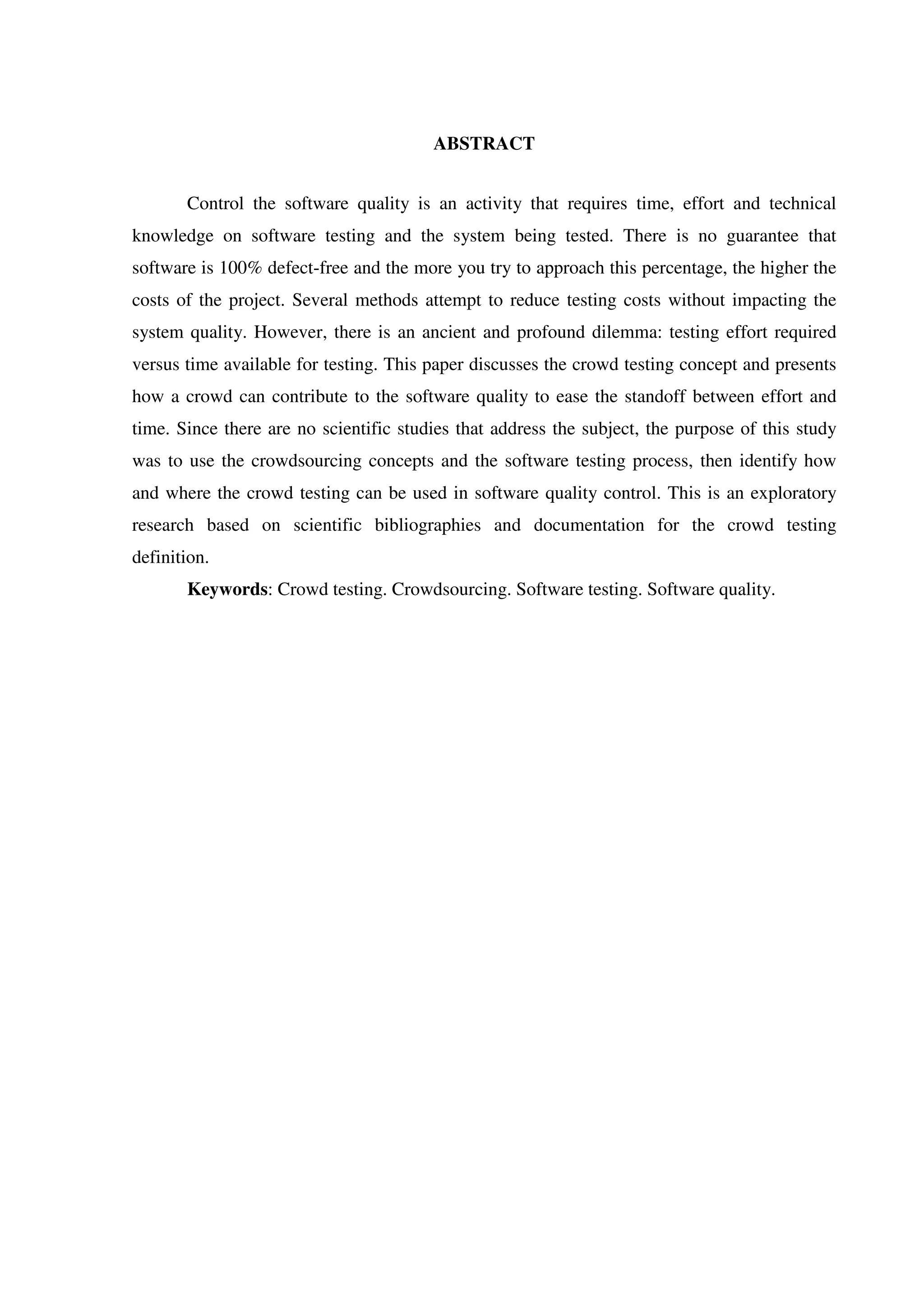 ABSTRACT
Control the software quality is an activity that requires time, effort and technical
knowledge on software testing and the system being tested. There is no guarantee that
software is 100% defect-free and the more you try to approach this percentage, the higher the
costs of the project. Several methods attempt to reduce testing costs without impacting the
system quality. However, there is an ancient and profound dilemma: testing effort required
versus time available for testing. This paper discusses the crowd testing concept and presents
how a crowd can contribute to the software quality to ease the standoff between effort and
time. Since there are no scientific studies that address the subject, the purpose of this study
was to use the crowdsourcing concepts and the software testing process, then identify how
and where the crowd testing can be used in software quality control. This is an exploratory
research based on scientific bibliographies and documentation for the crowd testing
definition.
Keywords: Crowd testing. Crowdsourcing. Software testing. Software quality.
 