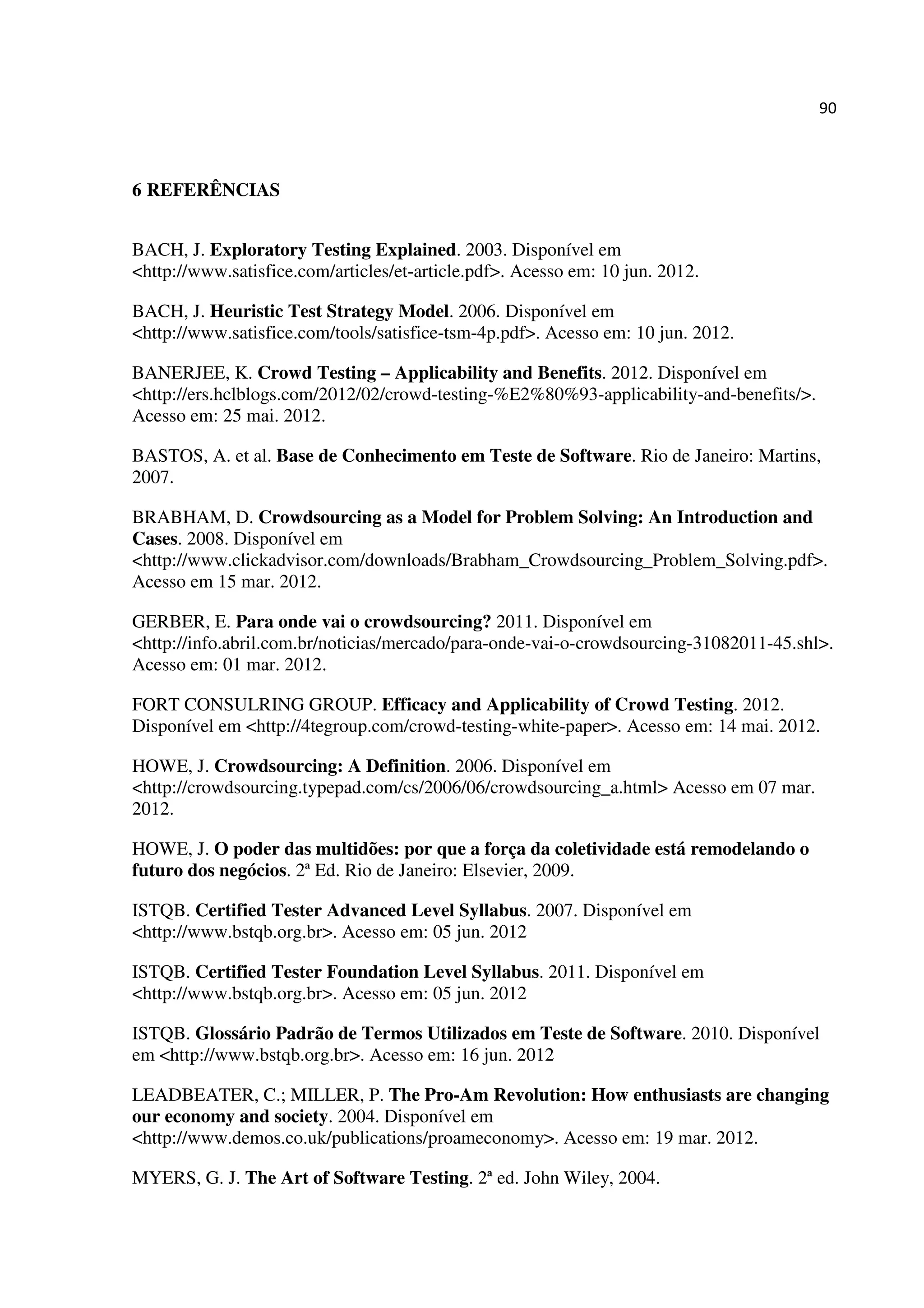 90
6 REFERÊNCIAS
BACH, J. Exploratory Testing Explained. 2003. Disponível em
<http://www.satisfice.com/articles/et-article.pdf>. Acesso em: 10 jun. 2012.
BACH, J. Heuristic Test Strategy Model. 2006. Disponível em
<http://www.satisfice.com/tools/satisfice-tsm-4p.pdf>. Acesso em: 10 jun. 2012.
BANERJEE, K. Crowd Testing – Applicability and Benefits. 2012. Disponível em
<http://ers.hclblogs.com/2012/02/crowd-testing-%E2%80%93-applicability-and-benefits/>.
Acesso em: 25 mai. 2012.
BASTOS, A. et al. Base de Conhecimento em Teste de Software. Rio de Janeiro: Martins,
2007.
BRABHAM, D. Crowdsourcing as a Model for Problem Solving: An Introduction and
Cases. 2008. Disponível em
<http://www.clickadvisor.com/downloads/Brabham_Crowdsourcing_Problem_Solving.pdf>.
Acesso em 15 mar. 2012.
GERBER, E. Para onde vai o crowdsourcing? 2011. Disponível em
<http://info.abril.com.br/noticias/mercado/para-onde-vai-o-crowdsourcing-31082011-45.shl>.
Acesso em: 01 mar. 2012.
FORT CONSULRING GROUP. Efficacy and Applicability of Crowd Testing. 2012.
Disponível em <http://4tegroup.com/crowd-testing-white-paper>. Acesso em: 14 mai. 2012.
HOWE, J. Crowdsourcing: A Definition. 2006. Disponível em
<http://crowdsourcing.typepad.com/cs/2006/06/crowdsourcing_a.html> Acesso em 07 mar.
2012.
HOWE, J. O poder das multidões: por que a força da coletividade está remodelando o
futuro dos negócios. 2ª Ed. Rio de Janeiro: Elsevier, 2009.
ISTQB. Certified Tester Advanced Level Syllabus. 2007. Disponível em
<http://www.bstqb.org.br>. Acesso em: 05 jun. 2012
ISTQB. Certified Tester Foundation Level Syllabus. 2011. Disponível em
<http://www.bstqb.org.br>. Acesso em: 05 jun. 2012
ISTQB. Glossário Padrão de Termos Utilizados em Teste de Software. 2010. Disponível
em <http://www.bstqb.org.br>. Acesso em: 16 jun. 2012
LEADBEATER, C.; MILLER, P. The Pro-Am Revolution: How enthusiasts are changing
our economy and society. 2004. Disponível em
<http://www.demos.co.uk/publications/proameconomy>. Acesso em: 19 mar. 2012.
MYERS, G. J. The Art of Software Testing. 2ª ed. John Wiley, 2004.
 
