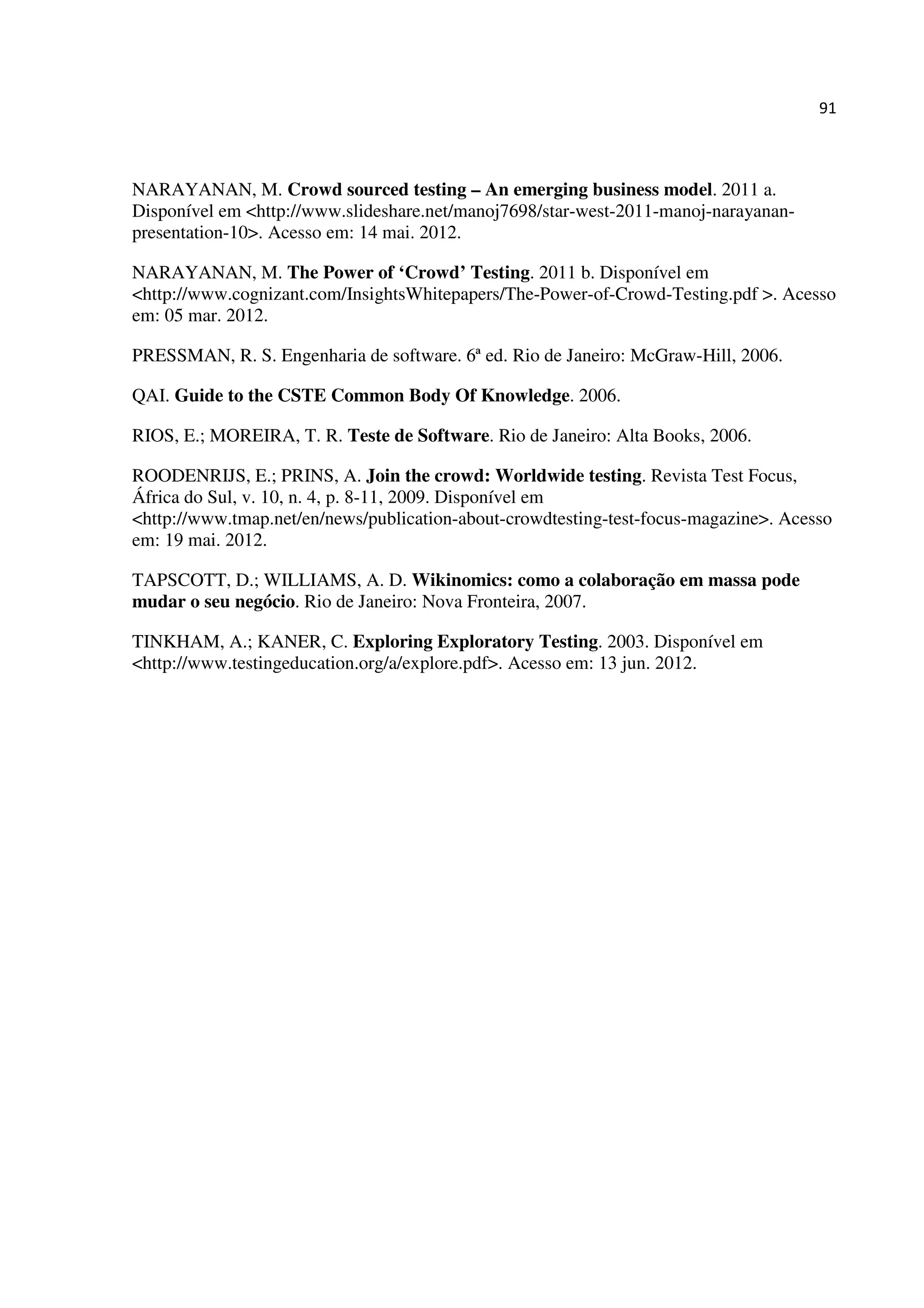 91
NARAYANAN, M. Crowd sourced testing – An emerging business model. 2011 a.
Disponível em <http://www.slideshare.net/manoj7698/star-west-2011-manoj-narayanan-
presentation-10>. Acesso em: 14 mai. 2012.
NARAYANAN, M. The Power of ‘Crowd’ Testing. 2011 b. Disponível em
<http://www.cognizant.com/InsightsWhitepapers/The-Power-of-Crowd-Testing.pdf >. Acesso
em: 05 mar. 2012.
PRESSMAN, R. S. Engenharia de software. 6ª ed. Rio de Janeiro: McGraw-Hill, 2006.
QAI. Guide to the CSTE Common Body Of Knowledge. 2006.
RIOS, E.; MOREIRA, T. R. Teste de Software. Rio de Janeiro: Alta Books, 2006.
ROODENRIJS, E.; PRINS, A. Join the crowd: Worldwide testing. Revista Test Focus,
África do Sul, v. 10, n. 4, p. 8-11, 2009. Disponível em
<http://www.tmap.net/en/news/publication-about-crowdtesting-test-focus-magazine>. Acesso
em: 19 mai. 2012.
TAPSCOTT, D.; WILLIAMS, A. D. Wikinomics: como a colaboração em massa pode
mudar o seu negócio. Rio de Janeiro: Nova Fronteira, 2007.
TINKHAM, A.; KANER, C. Exploring Exploratory Testing. 2003. Disponível em
<http://www.testingeducation.org/a/explore.pdf>. Acesso em: 13 jun. 2012.
 