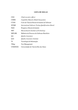 LISTA DE SIGLAS
CEO
CMMI
CVDS
ISTQB
P&D
MIT
MPS.BR
QA
QAI
TI
TMap
UNISINOS
Chief executive officer
Capability Maturity Model Integration
Ciclo de Vida de Desenvolvimento de Software
International Software Testing Qualifications Board
Pesquisa e Desenvolvimento
Massachusetts Institute of Technology
Melhoria de Processo do Software Brasileiro
Quality Assurance
Quality Assurance Institute
Tecnologia da Informação
Test Management
Universidade do Vale do Rio dos Sinos
 