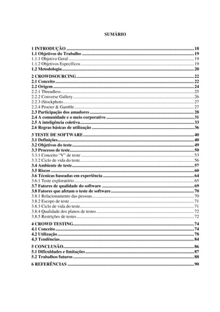 SUMÁRIO
1 INTRODUÇÃO ...................................................................................................................18
1.1 Objetivos do Trabalho .....................................................................................................19
1.1.1 Objetivo Geral .................................................................................................................19
1.1.2 Objetivos Específicos ......................................................................................................19
1.2 Metodologia.......................................................................................................................20
2 CROWDSOURCING..........................................................................................................22
2.1 Conceito.............................................................................................................................22
2.2 Origem...............................................................................................................................24
2.2.1 Threadless........................................................................................................................25
2.2.2 Converse Gallery.............................................................................................................26
2.2.3 iStockphoto......................................................................................................................27
2.2.4 Procter & Gamble............................................................................................................27
2.3 Participação dos amadores ..............................................................................................28
2.4 A comunidade e o meio corporativo ...............................................................................31
2.5 A inteligência coletiva.......................................................................................................33
2.6 Regras básicas de utilização ............................................................................................36
3 TESTE DE SOFTWARE....................................................................................................40
3.1 Definições...........................................................................................................................40
3.2 Objetivos do teste..............................................................................................................49
3.3 Processo de teste................................................................................................................50
3.3.1 Conceito “V” de teste ......................................................................................................53
3.3.2 Ciclo de vida do teste.......................................................................................................56
3.4 Ambiente de teste..............................................................................................................57
3.5 Riscos .................................................................................................................................60
3.6 Técnicas baseadas em experiência ..................................................................................64
3.6.1 Teste exploratório............................................................................................................65
3.7 Fatores de qualidade do software ...................................................................................69
3.8 Fatores que afetam o teste de software...........................................................................70
3.8.1 Relacionamento das pessoas............................................................................................70
3.8.2 Escopo de teste ................................................................................................................71
3.8.3 Ciclo de vida do teste.......................................................................................................71
3.8.4 Qualidade dos planos de testes........................................................................................72
3.8.5 Restrições de testes..........................................................................................................72
4 CROWD TESTING.............................................................................................................74
4.1 Conceito.............................................................................................................................74
4.2 Utilização...........................................................................................................................78
4.3 Tendências.........................................................................................................................84
5 CONCLUSÃO......................................................................................................................86
5.1 Dificuldades e limitações..................................................................................................87
5.2 Trabalhos futuros .............................................................................................................88
6 REFERÊNCIAS ..................................................................................................................90
 
