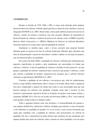 18
1 INTRODUÇÃO
Durante as décadas de 1970, 1980 e 1990, os testes eram efetuados pelos próprios
desenvolvedores do software, cobrindo aquilo que hoje se chama de testes unitários e testes de
integração (BASTOS et al., 2007). Desde então, a busca pela melhoria do processo de teste de
software, visando sua eficácia e eficiência, tem sido constante. Modelos de maturidade do
desenvolvimento de software e melhoria do processo de software como o CMMI (Capability
Maturity Model Integration) e o MPS.br (Melhoria do Processo de Software Brasileiro)
trouxeram expressivos avanços para a área de qualidade de software.
Atualmente os métodos ágeis, como o Scrum, possuem uma proposta bastante
diferente quanto ao processo de teste de software tradicional. Métodos ágeis eliminam uma
série de documentações e processos burocráticos visando a rapidez na execução de projetos,
mas sem deixar de lado a sua qualidade.
De acordo com QAI (2006), a qualidade do software é definida pelo atendimento dos
requisitos especificados no projeto e pelo atendimento das necessidades do cliente que
solicitou o software. A área de qualidade de software é dividida em dois processos: um que
garante a qualidade do software, responsável pelo o processo que produz o software, e outro
que controla a qualidade do produto, responsável por assegurar que o software funcione
conforme as especificações (BASTOS et al., 2007).
Controlar a qualidade de um software é um processo que, além de conhecimentos
técnicos, exige também conhecimento sobre o sistema a ser testado. Deste modo, a equipe de
teste deve compreender o negócio do cliente bem como as suas necessidades para que seja
possível entregar um software com qualidade. Contudo, testar tudo é inviável. O teste
exaustivo é praticamente impossível devido às restrições do projeto como tempo, esforço e
orçamento (ISTQB, 2011). Por isso, de acordo com Pressman (2006, p. 293), “você acaba de
testar quando o tempo acaba ou o dinheiro acaba”.
Todos e quaisquer projetos terão suas restrições e é responsabilidade dos gerentes e
suas equipes identificá-las, analisá-las e elaborar estratégias que reduzam os riscos do projeto
e não interfiram na qualidade do produto. O crowd testing é uma recente ferramenta que
surgiu para contribuir com a qualidade do software, mais precisamente, no controle da
qualidade. Ele tem a característica de poder utilizar mais testadores do que atualmente uma
empresa dispõe para testar um software, tendo a mesma ou maior qualidade e em um prazo
 