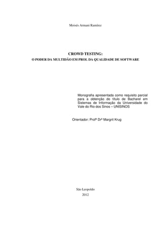 Moisés Armani Ramírez
CROWD TESTING:
O PODER DA MULTIDÃO EM PROL DA QUALIDADE DE SOFTWARE
Monografia apresentada como requisito parcial
para a obtenção do título de Bacharel em
Sistemas de Informação da Universidade do
Vale do Rio dos Sinos – UNISINOS
Orientador: Profª Drª Margrit Krug
São Leopoldo
2012
 