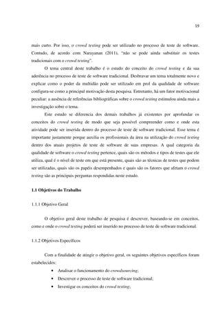 19
mais curto. Por isso, o crowd testing pode ser utilizado no processo de teste de software.
Contudo, de acordo com Narayanan (2011), “não se pode ainda substituir os testes
tradicionais com o crowd testing”.
O tema central deste trabalho é o estudo do conceito do crowd testing e da sua
aderência no processo de teste de software tradicional. Desbravar um tema totalmente novo e
explicar como o poder da multidão pode ser utilizado em prol da qualidade de software
configura-se como a principal motivação desta pesquisa. Entretanto, há um fator motivacional
peculiar: a ausência de referências bibliográficas sobre o crowd testing estimulou ainda mais a
investigação sobre o tema.
Este estudo se diferencia dos demais trabalhos já existentes por aprofundar os
conceitos do crowd testing de modo que seja possível compreender como e onde esta
atividade pode ser inserida dentro do processo de teste de software tradicional. Esse tema é
importante justamente porque auxilia os profissionais da área na utilização do crowd testing
dentro dos atuais projetos de teste de software de suas empresas. A qual categoria da
qualidade de software o crowd testing pertence, quais são os métodos e tipos de testes que ele
utiliza, qual é o nível de teste em que está presente, quais são as técnicas de testes que podem
ser utilizadas, quais são os papéis desempenhados e quais são os fatores que afetam o crowd
testing são as principais perguntas respondidas neste estudo.
1.1 Objetivos do Trabalho
1.1.1 Objetivo Geral
O objetivo geral deste trabalho de pesquisa é descrever, baseando-se em conceitos,
como e onde o crowd testing poderá ser inserido no processo de teste de software tradicional.
1.1.2 Objetivos Específicos
Com a finalidade de atingir o objetivo geral, os seguintes objetivos específicos foram
estabelecidos:
• Analisar o funcionamento do crowdsourcing;
• Descrever o processo de teste de software tradicional;
• Investigar os conceitos do crowd testing;
 