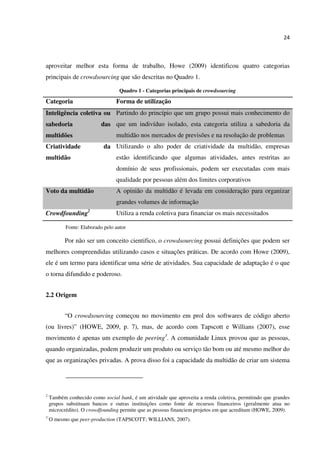 24
aproveitar melhor esta forma de trabalho, Howe (2009) identificou quatro categorias
principais de crowdsourcing que são descritas no Quadro 1.
Quadro 1 - Categorias principais de crowdsourcing
Categoria Forma de utilização
Inteligência coletiva ou
sabedoria das
multidões
Partindo do princípio que um grupo possui mais conhecimento do
que um indivíduo isolado, esta categoria utiliza a sabedoria da
multidão nos mercados de previsões e na resolução de problemas
Criatividade da
multidão
Utilizando o alto poder de criatividade da multidão, empresas
estão identificando que algumas atividades, antes restritas ao
domínio de seus profissionais, podem ser executadas com mais
qualidade por pessoas além dos limites corporativos
Voto da multidão A opinião da multidão é levada em consideração para organizar
grandes volumes de informação
Crowdfounding2
Utiliza a renda coletiva para financiar os mais necessitados
Fonte: Elaborado pelo autor
Por não ser um conceito cientifico, o crowdsourcing possui definições que podem ser
melhores compreendidas utilizando casos e situações práticas. De acordo com Howe (2009),
ele é um termo para identificar uma série de atividades. Sua capacidade de adaptação é o que
o torna difundido e poderoso.
2.2 Origem
“O crowdsourcing começou no movimento em prol dos softwares de código aberto
(ou livres)” (HOWE, 2009, p. 7), mas, de acordo com Tapscott e Willians (2007), esse
movimento é apenas um exemplo de peering3
. A comunidade Linux provou que as pessoas,
quando organizadas, podem produzir um produto ou serviço tão bom ou até mesmo melhor do
que as organizações privadas. A prova disso foi a capacidade da multidão de criar um sistema
2
Também conhecido como social bank, é um atividade que aproveita a renda coletiva, permitindo que grandes
grupos substituam bancos e outras instituições como fonte de recursos financeiros (geralmente atua no
microcrédito). O crowdfounding permite que as pessoas financiem projetos em que acreditam (HOWE, 2009).
3
O mesmo que peer-production (TAPSCOTT; WILLIANS, 2007).
 