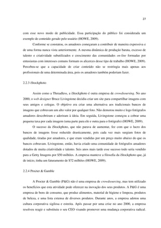 27
com esse novo modo de publicidade. Essa participação do público foi considerada um
exemplo de conteúdo gerado pelo usuário (HOWE, 2009).
Conforme se constatou, os amadores começaram a contribuir de maneira expressiva e
de uma forma nunca vista anteriormente. A mesma dinâmica de produção barata, excesso de
talento e criatividade subutilizados e crescimento das comunidades on-line formadas por
entusiastas com interesses comuns formam os alicerces desse tipo de trabalho (HOWE, 2009).
Percebeu-se que a capacidade de criar conteúdo não se restringia mais apenas aos
profissionais de uma determinada área, pois os amadores também poderiam fazer.
2.2.3 iStockphoto
Assim como a Threadless, a iStockphoto é outra empresa de crowdsoursing. No ano
2000, o web designer Bruce Livingstone decidiu criar um site para compartilhar imagens com
seus amigos e colegas. O objetivo era criar uma alternativa aos tradicionais bancos de
imagens que cobravam um alto valor por qualquer foto. Não demorou muito e logo fotógrafos
amadores descobriram e aderiram à ideia. Em seguida, Livingstone começou a cobrar uma
pequena taxa por cada imagem (uma parte para ele e outra para o fotógrafo) (HOWE, 2009).
O sucesso da iStockphoto, que não parava de aumentar, fez com que o lucro dos
bancos de imagens fosse reduzido drasticamente, pois cada vez mais surgiam fotos de
qualidade, tiradas por amadores, e que eram vendidas por um preço muito abaixo do que os
bancos cobravam. Livingstone, então, havia criado uma comunidade de fotógrafos amadores
dotados de muita criatividade e talento. Seis anos mais tarde esse sucesso todo seria vendido
para a Getty Imagens por $50 milhões. A empresa manteve a filosofia da iStockphoto que, já
de início, tinha um faturamento de $72 milhões (HOWE, 2009).
2.2.4 Procter & Gamble
A Procter & Gamble (P&G) não é uma empresa de crowdsourcing, mas tem utilizado
os benefícios que esta atividade pode oferecer na inovação dos seus produtos. A P&G é uma
empresa de bens de consumo, que produz alimentos, material de higiene e limpeza, produtos
de beleza, e uma lista extensa de diversos produtos. Durante anos, a empresa adotou uma
cultura corporativa sigilosa e estreita. Após passar por uma crise no ano 2000, a empresa
resolveu reagir e substituiu o seu CEO visando promover uma mudança corporativa radical.
 