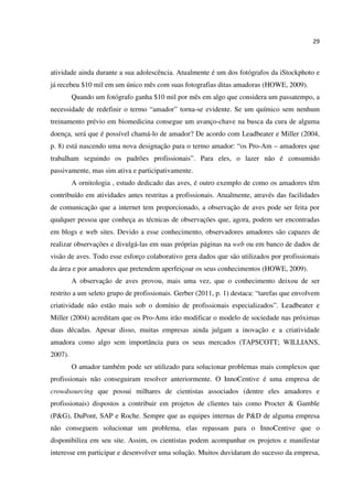 29
atividade ainda durante a sua adolescência. Atualmente é um dos fotógrafos da iStockphoto e
já recebeu $10 mil em um único mês com suas fotografias ditas amadoras (HOWE, 2009).
Quando um fotógrafo ganha $10 mil por mês em algo que considera um passatempo, a
necessidade de redefinir o termo “amador” torna-se evidente. Se um químico sem nenhum
treinamento prévio em biomedicina consegue um avanço-chave na busca da cura de alguma
doença, será que é possível chamá-lo de amador? De acordo com Leadbeater e Miller (2004,
p. 8) está nascendo uma nova designação para o termo amador: “os Pro-Am – amadores que
trabalham seguindo os padrões profissionais”. Para eles, o lazer não é consumido
passivamente, mas sim ativa e participativamente.
A ornitologia , estudo dedicado das aves, é outro exemplo de como os amadores têm
contribuído em atividades antes restritas a profissionais. Atualmente, através das facilidades
de comunicação que a internet tem proporcionado, a observação de aves pode ser feita por
qualquer pessoa que conheça as técnicas de observações que, agora, podem ser encontradas
em blogs e web sites. Devido a esse conhecimento, observadores amadores são capazes de
realizar observações e divulgá-las em suas próprias páginas na web ou em banco de dados de
visão de aves. Todo esse esforço colaborativo gera dados que são utilizados por profissionais
da área e por amadores que pretendem aperfeiçoar os seus conhecimentos (HOWE, 2009).
A observação de aves provou, mais uma vez, que o conhecimento deixou de ser
restrito a um seleto grupo de profissionais. Gerber (2011, p. 1) destaca: “tarefas que envolvem
criatividade não estão mais sob o domínio de profissionais especializados”. Leadbeater e
Miller (2004) acreditam que os Pro-Ams irão modificar o modelo de sociedade nas próximas
duas décadas. Apesar disso, muitas empresas ainda julgam a inovação e a criatividade
amadora como algo sem importância para os seus mercados (TAPSCOTT; WILLIANS,
2007).
O amador também pode ser utilizado para solucionar problemas mais complexos que
profissionais não conseguiram resolver anteriormente. O InnoCentive é uma empresa de
crowdsourcing que possui milhares de cientistas associados (dentre eles amadores e
profissionais) dispostos a contribuir em projetos de clientes tais como Procter & Gamble
(P&G), DuPont, SAP e Roche. Sempre que as equipes internas de P&D de alguma empresa
não conseguem solucionar um problema, elas repassam para o InnoCentive que o
disponibiliza em seu site. Assim, os cientistas podem acompanhar os projetos e manifestar
interesse em participar e desenvolver uma solução. Muitos duvidaram do sucesso da empresa,
 