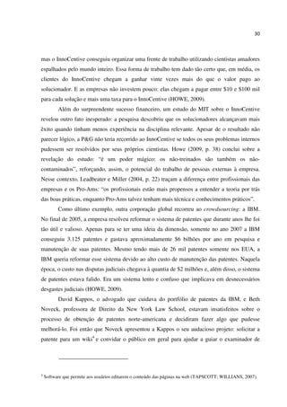 30
mas o InnoCentive conseguiu organizar uma frente de trabalho utilizando cientistas amadores
espalhados pelo mundo inteiro. Essa forma de trabalho tem dado tão certo que, em média, os
clientes do InnoCentive chegam a ganhar vinte vezes mais do que o valor pago ao
solucionador. E as empresas não investem pouco: elas chegam a pagar entre $10 e $100 mil
para cada solução e mais uma taxa para o InnoCentive (HOWE, 2009).
Além do surpreendente sucesso financeiro, um estudo do MIT sobre o InnoCentive
revelou outro fato inesperado: a pesquisa descobriu que os solucionadores alcançavam mais
êxito quando tinham menos experiência na disciplina relevante. Apesar de o resultado não
parecer lógico, a P&G não teria recorrido ao InnoCentive se todos os seus problemas internos
pudessem ser resolvidos por seus próprios cientistas. Howe (2009, p. 38) conclui sobre a
revelação do estudo: “é um poder mágico: os não-treinados são também os não-
contaminados”, reforçando, assim, o potencial do trabalho de pessoas externas à empresa.
Nesse contexto, Leadbeater e Miller (2004, p. 22) traçam a diferença entre profissionais das
empresas e os Pro-Ams: “os profissionais estão mais propensos a entender a teoria por trás
das boas práticas, enquanto Pro-Ams talvez tenham mais técnica e conhecimentos práticos”.
Como último exemplo, outra corporação global recorreu ao crowdsourcing: a IBM.
No final de 2005, a empresa resolveu reformar o sistema de patentes que durante anos lhe foi
tão útil e valioso. Apenas para se ter uma ideia da dimensão, somente no ano 2007 a IBM
conseguiu 3.125 patentes e gastava aproximadamente $6 bilhões por ano em pesquisa e
manutenção de suas patentes. Mesmo tendo mais de 26 mil patentes somente nos EUA, a
IBM queria reformar esse sistema devido ao alto custo de manutenção das patentes. Naquela
época, o custo nas disputas judiciais chegava à quantia de $2 milhões e, além disso, o sistema
de patentes estava falido. Era um sistema lento e confuso que implicava em desnecessários
desgastes judiciais (HOWE, 2009).
David Kappos, o advogado que cuidava do portfólio de patentes da IBM, e Beth
Noveck, professora de Direito da New York Law School, estavam insatisfeitos sobre o
processo de obtenção de patentes norte-americana e decidiram fazer algo que pudesse
melhorá-lo. Foi então que Noveck apresentou a Kappos o seu audacioso projeto: solicitar a
patente para um wiki4
e convidar o público em geral para ajudar a guiar o examinador de
4
Software que permite aos usuários editarem o conteúdo das páginas na web (TAPSCOTT; WILLIANS, 2007).
 