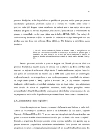 31
patentes. O objetivo seria disponibilizar os pedidos de patentes on-line para que pessoas
devidamente qualificadas pudessem analisá-los e comenta-los visando, então, tornar o
processo mais ágil. Kappos estava trabalhando na ideia de usar a sua equipe interna para
trabalhar em pares na revisão de patentes, mas Noveck queria utilizar o conhecimento de
pessoas e comunidades on-line para efetuar esse trabalho (HOWE, 2009). Esse esforço de
crowdsourcing baseou-se na ideia de trabalho do software de código aberto para criar um
produto que não fosse um software. Howe (2009, p. 57) destacou a importância dessa
iniciativa:
O fato de a maior detentora de patentes do mundo, a IBM, e uma professora de
direito de Yale estarem discutindo a terceirização da análise de patentes para a
população era uma indicação do alcance que havia conseguido o modelo de
produção definido pelo movimento de software de código aberto (HOWE, 2009, p.
57).
Embora parecesse arriscado, o plano de Kappos e de Noveck para tornar público o
processo de análise de patentes estava em sintonia com os objetivos da IBM: contribuir cada
vez mais em projetos de software de código aberto. A receita obtida nesses projetos é superior
aos gastos no licenciamento de patentes que a IBM tinha. Além disso, as contribuições
renderam inovações em seus produtos e uma boa imagem perante comunidades de software
de código aberto (HOWE, 2009). Tapscott e Willians (2007, p. 39) afirmam: “Empresas
inteligentes estão tratando a propriedade intelectual como um fundo mútuo – elas administram
uma carteira de ativos de propriedade intelectual, sendo alguns protegidos, outros
compartilhados”. Para Brabham (2008), a vantagem de não trabalhar sob as restrições das leis
de propriedade intelectual é de produzir um produto melhor de forma coletiva e democrática.
2.4 A comunidade e o meio corporativo
Antes do surgimento da internet, o acesso à informação era limitado e nada fácil.
Através da sua evolução a informação passou a ser distribuída e de fácil acesso. Segundo
Tapscott e Willians (2007, p. 21): “O acesso crescente à tecnologia da informação coloca nas
pontas dos dedos de todos as ferramentas necessárias para colaborar, criar valor e competir”.
Contudo, a arquitetura da internet conspira contra sistemas fechados, pois permite que as
pessoas aprendam, compartilhem e distribuam conhecimentos. Essas pessoas com interesses
em comum passaram a se organizar em comunidades sob um modelo totalmente diferente dos
 