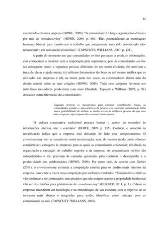 32
encontrados em uma empresa (HOWE, 2009). “A comunidade é a força organizacional básica
por trás do crowdsourcing” (HOWE, 2009, p. 88). “Elas potencializam as motivações
humanas básicas para transformar o trabalho que antigamente teria sido considerado não-
remunetarivo em substancial econômico” (TAPSCOTT; WILLIANS, 2007, p. 121).
A partir do momento em que comunidades on-line passaram a produzir informações,
elas começaram a rivalizar com a corporação pela supremacia, pois as comunidades on-line
(a) conseguem reunir e organizar pessoas diferentes de um modo eficiente, (b) motivam a
troca de ideias e ajuda mutua, (c) utilizam ferramentas tão boas ou até mesmo melhor que as
utilizadas nas empresas e (d), na maior parte dos casos, os colaboradores abrem mão do
direito autoral sobre as suas criações (HOWE, 2009). Todo esse conjunto favorece aos
indivíduos inovadores produzirem com mais liberdade. Tapscott e Willians (2007, p. 91)
destacam outro diferencial das comunidades:
Enquanto tiverem os mecanismos para eliminar contribuições fracas, as
comunidades grandes e auto-seletivas de pessoas em constante comunicação terão
maior probabilidade de atribuir as tarefas certas às melhores pessoas do que uma
única empresa cujo conjunto de recursos é muito menor.
“A cultura corporativa tradicional procura limitar o acesso de estranhos às
informações internas, não o contrário” (HOWE, 2009, p. 135). Contudo, o aumento na
terceirização indica que a empresa está deixando de lado esse comportamento. O
crowdsourcing não se caracteriza como terceirização, mas, do mesmo modo, pode oferecer
consideráveis vantagens às empresas para as quais as comunidades colaboram: eficiência na
organização e execução do trabalho superior a da empresa. As comunidades on-line são
autopoliciadas e não precisam de camadas gerenciais para controlar o desempenho e a
produtividade dos colaboradores (HOWE, 2009). Por outro lado, de acordo com Gerber
(2011), o crowdsourcing estimula a competição externa para os profissionais internos da
empresa. Isso tende a trazer uma competição por melhores resultados. “Funcionários criativos
vão continuar a ser contratados, mas projetos que não exigem acesso a propriedade intelectual
vão ser distribuídos para plataformas de crowdsourcing” (GERBER, 2011, p. 1). Cabem as
empresas investirem em tecnologia e na remodelação de sua estrutura com o objetivo de se
tornarem mais abertas e integradas para, então, identificar como interagir com as
comunidades on-line (TAPSCOTT; WILLIANS, 2007).
 
