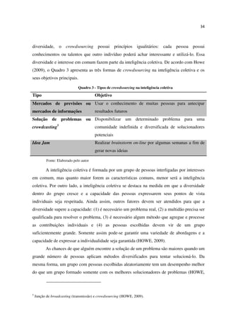 34
diversidade, o crowdsourcing possui princípios igualitários: cada pessoa possui
conhecimentos ou talentos que outro indivíduo poderá achar interessante e utilizá-lo. Essa
diversidade e interesse em comum fazem parte da inteligência coletiva. De acordo com Howe
(2009), o Quadro 3 apresenta as três formas de crowdsourcing na inteligência coletiva e os
seus objetivos principais.
Quadro 3 - Tipos de crowdsourcing na inteligência coletiva
Tipo Objetivo
Mercados de previsões ou
mercados de informações
Usar o conhecimento de muitas pessoas para antecipar
resultados futuros
Solução de problemas ou
crowdcasting5
Disponibilizar um determinado problema para uma
comunidade indefinida e diversificada de solucionadores
potenciais
Idea Jam Realizar brainstorm on-line por algumas semanas a fim de
gerar novas ideias
Fonte: Elaborado pelo autor
A inteligência coletiva é formada por um grupo de pessoas interligadas por interesses
em comum, mas quanto maior forem as características comuns, menor será a inteligência
coletiva. Por outro lado, a inteligência coletiva se destaca na medida em que a diversidade
dentro do grupo cresce e a capacidade das pessoas expressarem seus pontos de vista
individuais seja respeitada. Ainda assim, outros fatores devem ser atendidos para que a
diversidade supere a capacidade: (1) é necessário um problema real, (2) a multidão precisa ser
qualificada para resolver o problema, (3) é necessário algum método que agregue e processe
as contribuições individuais e (4) as pessoas escolhidas devem vir de um grupo
suficientemente grande. Somente assim pode-se garantir uma variedade de abordagens e a
capacidade de expressar a individualidade seja garantida (HOWE, 2009).
As chances de que alguém encontre a solução de um problema são maiores quando um
grande número de pessoas aplicam métodos diversificados para tentar solucioná-lo. Da
mesma forma, um grupo com pessoas escolhidas aleatoriamente tem um desempenho melhor
do que um grupo formado somente com os melhores solucionadores de problemas (HOWE,
5
Junção de broadcasting (transmissão) e crowdsourcing (HOWE, 2009).
 