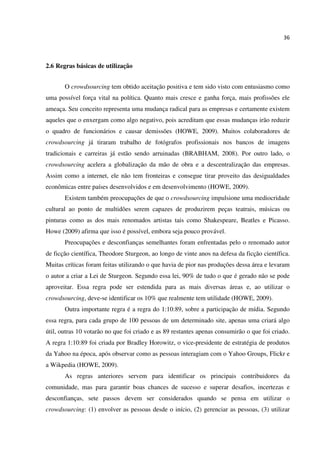36
2.6 Regras básicas de utilização
O crowdsourcing tem obtido aceitação positiva e tem sido visto com entusiasmo como
uma possível força vital na política. Quanto mais cresce e ganha força, mais profissões ele
ameaça. Seu conceito representa uma mudança radical para as empresas e certamente existem
aqueles que o enxergam como algo negativo, pois acreditam que essas mudanças irão reduzir
o quadro de funcionários e causar demissões (HOWE, 2009). Muitos colaboradores de
crowdsourcing já tiraram trabalho de fotógrafos profissionais nos bancos de imagens
tradicionais e carreiras já estão sendo arruinadas (BRABHAM, 2008). Por outro lado, o
crowdsourcing acelera a globalização da mão de obra e a descentralização das empresas.
Assim como a internet, ele não tem fronteiras e consegue tirar proveito das desigualdades
econômicas entre países desenvolvidos e em desenvolvimento (HOWE, 2009).
Existem também preocupações de que o crowdsourcing impulsione uma mediocridade
cultural ao ponto de multidões serem capazes de produzirem peças teatrais, músicas ou
pinturas como as dos mais renomados artistas tais como Shakespeare, Beatles e Picasso.
Howe (2009) afirma que isso é possível, embora seja pouco provável.
Preocupações e desconfianças semelhantes foram enfrentadas pelo o renomado autor
de ficção científica, Theodore Sturgeon, ao longo de vinte anos na defesa da ficção científica.
Muitas críticas foram feitas utilizando o que havia de pior nas produções dessa área e levaram
o autor a criar a Lei de Sturgeon. Segundo essa lei, 90% de tudo o que é gerado não se pode
aproveitar. Essa regra pode ser estendida para as mais diversas áreas e, ao utilizar o
crowdsourcing, deve-se identificar os 10% que realmente tem utilidade (HOWE, 2009).
Outra importante regra é a regra do 1:10:89, sobre a participação de mídia. Segundo
essa regra, para cada grupo de 100 pessoas de um determinado site, apenas uma criará algo
útil, outras 10 votarão no que foi criado e as 89 restantes apenas consumirão o que foi criado.
A regra 1:10:89 foi criada por Bradley Horowitz, o vice-presidente de estratégia de produtos
da Yahoo na época, após observar como as pessoas interagiam com o Yahoo Groups, Flickr e
a Wikpedia (HOWE, 2009).
As regras anteriores servem para identificar os principais contribuidores da
comunidade, mas para garantir boas chances de sucesso e superar desafios, incertezas e
desconfianças, sete passos devem ser considerados quando se pensa em utilizar o
crowdsourcing: (1) envolver as pessoas desde o início, (2) gerenciar as pessoas, (3) utilizar
 
