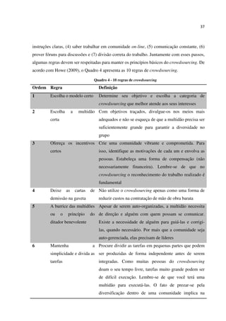 37
instruções claras, (4) saber trabalhar em comunidade on-line, (5) comunicação constante, (6)
prover fóruns para discussões e (7) divisão correta do trabalho. Juntamente com esses passos,
algumas regras devem ser respeitadas para manter os princípios básicos do crowdsourcing. De
acordo com Howe (2009), o Quadro 4 apresenta as 10 regras de crowdsourcing.
Quadro 4 - 10 regras de crowdsourcing
Ordem Regra Definição
1 Escolha o modelo certo Determine seu objetivo e escolha a categoria de
crowdsourcing que melhor atende aos seus interesses
2 Escolha a multidão
certa
Com objetivos traçados, divulgue-os nos meios mais
adequados e não se esqueça de que a multidão precisa ser
suficientemente grande para garantir a diversidade no
grupo
3 Ofereça os incentivos
certos
Crie uma comunidade vibrante e comprometida. Para
isso, identifique as motivações de cada um e envolva as
pessoas. Estabeleça uma forma de compensação (não
necessariamente financeira). Lembre-se de que no
crowdsourcing o reconhecimento do trabalho realizado é
fundamental
4 Deixe as cartas de
demissão na gaveta
Não utilize o crowdsourcing apenas como uma forma de
reduzir custos na contratação de mão de obra barata
5 A burrice das multidões
ou o princípio do
ditador benevolente
Apesar de serem auto-organizadas, a multidão necessita
de direção e alguém com quem possam se comunicar.
Existe a necessidade de alguém para guiá-las e corrigi-
las, quando necessário. Por mais que a comunidade seja
auto-gerenciada, elas precisam de líderes
6 Mantenha a
simplicidade e divida as
tarefas
Procure dividir as tarefas em pequenas partes que podem
ser produzidas de forma independente antes de serem
integradas. Como muitas pessoas do crowdsourcing
doam o seu tempo livre, tarefas muito grande podem ser
de difícil execução. Lembre-se de que você terá uma
multidão para executá-las. O fato de prezar-se pela
diversificação dentro de uma comunidade implica na
 
