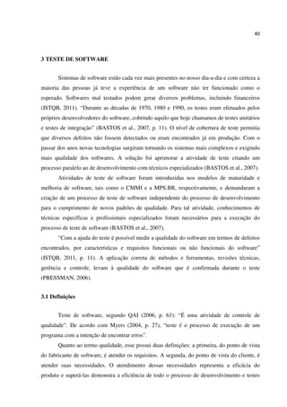 40
3 TESTE DE SOFTWARE
Sistemas de software estão cada vez mais presentes no nosso dia-a-dia e com certeza a
maioria das pessoas já teve a experiência de um software não ter funcionado como o
esperado. Softwares mal testados podem gerar diversos problemas, incluindo financeiros
(ISTQB, 2011). “Durante as décadas de 1970, 1980 e 1990, os testes eram efetuados pelos
próprios desenvolvedores do software, cobrindo aquilo que hoje chamamos de testes unitários
e testes de integração” (BASTOS et al., 2007, p. 11). O nível de cobertura de teste permitia
que diversos defeitos não fossem detectados ou eram encontrados já em produção. Com o
passar dos anos novas tecnologias surgiram tornando os sistemas mais complexos e exigindo
mais qualidade dos softwares. A solução foi aprimorar a atividade de teste criando um
processo paralelo ao de desenvolvimento com técnicos especializados (BASTOS et al., 2007).
Atividades de teste de software foram introduzidas nos modelos de maturidade e
melhoria de software, tais como o CMMI e a MPS.BR, respectivamente, e demandaram a
criação de um processo de teste de software independente do processo de desenvolvimento
para o cumprimento de novos padrões de qualidade. Para tal atividade, conhecimentos de
técnicas específicas e profissionais especializados foram necessários para a execução do
processo de teste de software (BASTOS et al., 2007).
“Com a ajuda do teste é possível medir a qualidade do software em termos de defeitos
encontrados, por características e requisitos funcionais ou não funcionais do software”
(ISTQB, 2011, p. 11). A aplicação correta de métodos e ferramentas, revisões técnicas,
gerência e controle, levam à qualidade do software que é confirmada durante o teste
(PRESSMAN, 2006).
3.1 Definições
Teste de software, segundo QAI (2006, p. 63): “É uma atividade de controle de
qualidade”. De acordo com Myers (2004, p. 27), “teste é o processo de execução de um
programa com a intenção de encontrar erros”.
Quanto ao termo qualidade, esse possui duas definições: a primeira, do ponto de vista
do fabricante de software, é atender os requisitos. A segunda, do ponto de vista do cliente, é
atender suas necessidades. O atendimento dessas necessidades representa a eficácia do
produto e superá-las demonstra a eficiência de todo o processo de desenvolvimento e testes
 