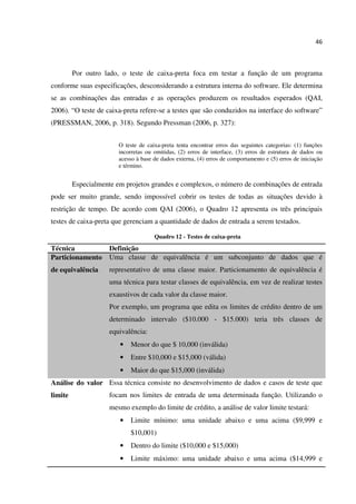 46
Por outro lado, o teste de caixa-preta foca em testar a função de um programa
conforme suas especificações, desconsiderando a estrutura interna do software. Ele determina
se as combinações das entradas e as operações produzem os resultados esperados (QAI,
2006). “O teste de caixa-preta refere-se a testes que são conduzidos na interface do software”
(PRESSMAN, 2006, p. 318). Segundo Pressman (2006, p. 327):
O teste de caixa-preta tenta encontrar erros das seguintes categorias: (1) funções
incorretas ou omitidas, (2) erros de interface, (3) erros de estrutura de dados ou
acesso à base de dados externa, (4) erros de comportamento e (5) erros de iniciação
e término.
Especialmente em projetos grandes e complexos, o número de combinações de entrada
pode ser muito grande, sendo impossível cobrir os testes de todas as situações devido à
restrição de tempo. De acordo com QAI (2006), o Quadro 12 apresenta os três principais
testes de caixa-preta que gerenciam a quantidade de dados de entrada a serem testados.
Quadro 12 - Testes de caixa-preta
Técnica Definição
Particionamento
de equivalência
Uma classe de equivalência é um subconjunto de dados que é
representativo de uma classe maior. Particionamento de equivalência é
uma técnica para testar classes de equivalência, em vez de realizar testes
exaustivos de cada valor da classe maior.
Por exemplo, um programa que edita os limites de crédito dentro de um
determinado intervalo ($10.000 - $15.000) teria três classes de
equivalência:
• Menor do que $ 10,000 (inválida)
• Entre $10,000 e $15,000 (válida)
• Maior do que $15,000 (inválida)
Análise do valor
limite
Essa técnica consiste no desenvolvimento de dados e casos de teste que
focam nos limites de entrada de uma determinada função. Utilizando o
mesmo exemplo do limite de crédito, a análise de valor limite testará:
• Limite mínimo: uma unidade abaixo e uma acima ($9,999 e
$10,001)
• Dentro do limite ($10,000 e $15,000)
• Limite máximo: uma unidade abaixo e uma acima ($14,999 e
 