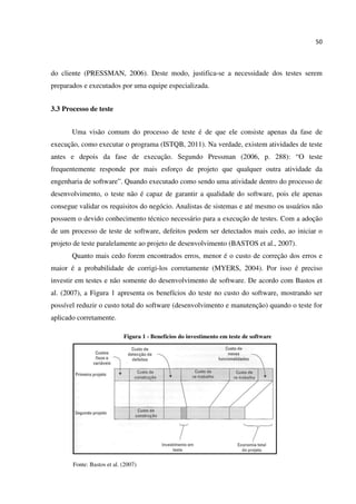 50
do cliente (PRESSMAN, 2006). Deste modo, justifica-se a necessidade dos testes serem
preparados e executados por uma equipe especializada.
3.3 Processo de teste
Uma visão comum do processo de teste é de que ele consiste apenas da fase de
execução, como executar o programa (ISTQB, 2011). Na verdade, existem atividades de teste
antes e depois da fase de execução. Segundo Pressman (2006, p. 288): “O teste
frequentemente responde por mais esforço de projeto que qualquer outra atividade da
engenharia de software”. Quando executado como sendo uma atividade dentro do processo de
desenvolvimento, o teste não é capaz de garantir a qualidade do software, pois ele apenas
consegue validar os requisitos do negócio. Analistas de sistemas e até mesmo os usuários não
possuem o devido conhecimento técnico necessário para a execução de testes. Com a adoção
de um processo de teste de software, defeitos podem ser detectados mais cedo, ao iniciar o
projeto de teste paralelamente ao projeto de desenvolvimento (BASTOS et al., 2007).
Quanto mais cedo forem encontrados erros, menor é o custo de correção dos erros e
maior é a probabilidade de corrigi-los corretamente (MYERS, 2004). Por isso é preciso
investir em testes e não somente do desenvolvimento de software. De acordo com Bastos et
al. (2007), a Figura 1 apresenta os benefícios do teste no custo do software, mostrando ser
possível reduzir o custo total do software (desenvolvimento e manutenção) quando o teste for
aplicado corretamente.
Figura 1 - Benefícios do investimento em teste de software
Fonte: Bastos et al. (2007)
 