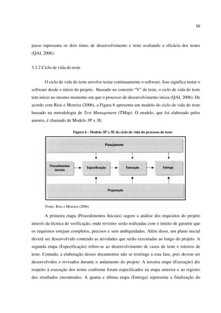 56
passo representa os dois times de desenvolvimento e teste avaliando a eficácia dos testes
(QAI, 2006).
3.3.2 Ciclo de vida do teste
O ciclo de vida do teste envolve testar continuamente o software. Isso significa testar o
software desde o início do projeto. Baseado no conceito “V” de teste, o ciclo de vida do teste
tem início no mesmo momento em que o processo de desenvolvimento inicia (QAI, 2006). De
acordo com Rios e Moreira (2006), a Figura 6 apresenta um modelo do ciclo de vida do teste
baseado na metodologia de Test Management (TMap). O modelo, que foi elaborado pelos
autores, é chamado de Modelo 3P x 3E.
Figura 6 - Modelo 3P x 3E do ciclo de vida do processo de teste
Fonte: Rios e Moreira (2006)
A primeira etapa (Procedimentos Iniciais) sugere a análise dos requisitos do projeto
através da técnica de verificação, onde revisões serão realizadas com o intuito de garantir que
os requisitos estejam completos, precisos e sem ambiguidades. Além disso, um plano inicial
deverá ser desenvolvido contendo as atividades que serão executadas ao longo do projeto. A
segunda etapa (Especificação) refere-se ao desenvolvimento de casos de teste e roteiros de
teste. Contudo, a elaboração desses documentos não se restringe a esta fase, pois devem ser
desenvolvidos e revisados durante o andamento do projeto. A terceira etapa (Execução) diz
respeito à execução dos testes conforme foram especificados na etapa anterior e ao registro
dos resultados encontrados. A quarta e última etapa (Entrega) representa a finalização do
 