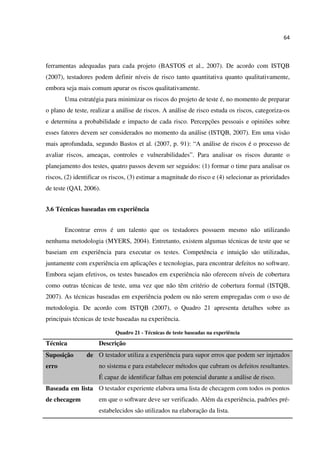 64
ferramentas adequadas para cada projeto (BASTOS et al., 2007). De acordo com ISTQB
(2007), testadores podem definir níveis de risco tanto quantitativa quanto qualitativamente,
embora seja mais comum apurar os riscos qualitativamente.
Uma estratégia para minimizar os riscos do projeto de teste é, no momento de preparar
o plano de teste, realizar a análise de riscos. A análise de risco estuda os riscos, categoriza-os
e determina a probabilidade e impacto de cada risco. Percepções pessoais e opiniões sobre
esses fatores devem ser considerados no momento da análise (ISTQB, 2007). Em uma visão
mais aprofundada, segundo Bastos et al. (2007, p. 91): “A análise de riscos é o processo de
avaliar riscos, ameaças, controles e vulnerabilidades”. Para analisar os riscos durante o
planejamento dos testes, quatro passos devem ser seguidos: (1) formar o time para analisar os
riscos, (2) identificar os riscos, (3) estimar a magnitude do risco e (4) selecionar as prioridades
de teste (QAI, 2006).
3.6 Técnicas baseadas em experiência
Encontrar erros é um talento que os testadores possuem mesmo não utilizando
nenhuma metodologia (MYERS, 2004). Entretanto, existem algumas técnicas de teste que se
baseiam em experiência para executar os testes. Competência e intuição são utilizadas,
juntamente com experiência em aplicações e tecnologias, para encontrar defeitos no software.
Embora sejam efetivos, os testes baseados em experiência não oferecem níveis de cobertura
como outras técnicas de teste, uma vez que não têm critério de cobertura formal (ISTQB,
2007). As técnicas baseadas em experiência podem ou não serem empregadas com o uso de
metodologia. De acordo com ISTQB (2007), o Quadro 21 apresenta detalhes sobre as
principais técnicas de teste baseadas na experiência.
Quadro 21 - Técnicas de teste baseadas na experiência
Técnica Descrição
Suposição de
erro
O testador utiliza a experiência para supor erros que podem ser injetados
no sistema e para estabelecer métodos que cubram os defeitos resultantes.
É capaz de identificar falhas em potencial durante a análise de risco.
Baseada em lista
de checagem
O testador experiente elabora uma lista de checagem com todos os pontos
em que o software deve ser verificado. Além da experiência, padrões pré-
estabelecidos são utilizados na elaboração da lista.
 
