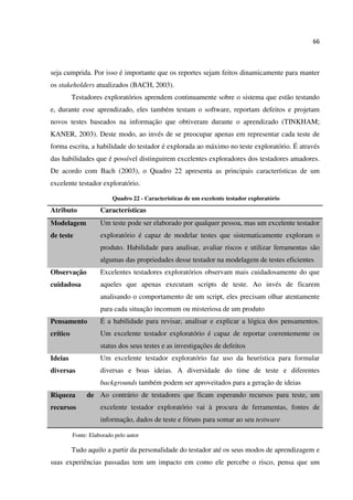 66
seja cumprida. Por isso é importante que os reportes sejam feitos dinamicamente para manter
os stakeholders atualizados (BACH, 2003).
Testadores exploratórios aprendem continuamente sobre o sistema que estão testando
e, durante esse aprendizado, eles também testam o software, reportam defeitos e projetam
novos testes baseados na informação que obtiveram durante o aprendizado (TINKHAM;
KANER, 2003). Deste modo, ao invés de se preocupar apenas em representar cada teste de
forma escrita, a habilidade do testador é explorada ao máximo no teste exploratório. É através
das habilidades que é possível distinguirem excelentes exploradores dos testadores amadores.
De acordo com Bach (2003), o Quadro 22 apresenta as principais características de um
excelente testador exploratório.
Quadro 22 - Características de um excelente testador exploratório
Atributo Características
Modelagem
de teste
Um teste pode ser elaborado por qualquer pessoa, mas um excelente testador
exploratório é capaz de modelar testes que sistematicamente exploram o
produto. Habilidade para analisar, avaliar riscos e utilizar ferramentas são
algumas das propriedades desse testador na modelagem de testes eficientes
Observação
cuidadosa
Excelentes testadores exploratórios observam mais cuidadosamente do que
aqueles que apenas executam scripts de teste. Ao invés de ficarem
analisando o comportamento de um script, eles precisam olhar atentamente
para cada situação incomum ou misteriosa de um produto
Pensamento
crítico
É a habilidade para revisar, analisar e explicar a lógica dos pensamentos.
Um excelente testador exploratório é capaz de reportar coerentemente os
status dos seus testes e as investigações de defeitos
Ideias
diversas
Um excelente testador exploratório faz uso da heurística para formular
diversas e boas ideias. A diversidade do time de teste e diferentes
backgrounds também podem ser aproveitados para a geração de ideias
Riqueza de
recursos
Ao contrário de testadores que ficam esperando recursos para teste, um
excelente testador exploratório vai à procura de ferramentas, fontes de
informação, dados de teste e fóruns para somar ao seu testware
Fonte: Elaborado pelo autor
Tudo aquilo a partir da personalidade do testador até os seus modos de aprendizagem e
suas experiências passadas tem um impacto em como ele percebe o risco, pensa que um
 