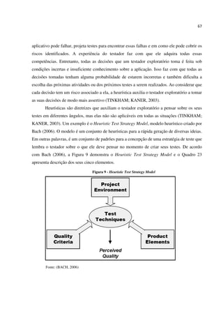 67
aplicativo pode falhar, projeta testes para encontrar essas falhas e em como ele pode cobrir os
riscos identificados. A experiência do testador faz com que ele adquira todas essas
competências. Entretanto, todas as decisões que um testador exploratório toma é feita sob
condições incertas e insuficiente conhecimento sobre a aplicação. Isso faz com que todas as
decisões tomadas tenham alguma probabilidade de estarem incorretas e também dificulta a
escolha das próximas atividades ou dos próximos testes a serem realizados. Ao considerar que
cada decisão tem um risco associado a ela, a heurística auxilia o testador exploratório a tomar
as suas decisões de modo mais assertivo (TINKHAM; KANER, 2003).
Heurísticas são diretrizes que auxiliam o testador exploratório a pensar sobre os seus
testes em diferentes ângulos, mas elas não são aplicáveis em todas as situações (TINKHAM;
KANER, 2003). Um exemplo é o Heuristic Test Strategy Model, modelo heurístico criado por
Bach (2006). O modelo é um conjunto de heurísticas para a rápida geração de diversas ideias.
Em outras palavras, é um conjunto de padrões para a concepção de uma estratégia de teste que
lembra o testador sobre o que ele deve pensar no momento de criar seus testes. De acordo
com Bach (2006), a Figura 9 demonstra o Heuristic Test Strategy Model e o Quadro 23
apresenta descrição dos seus cinco elementos.
Figura 9 - Heuristic Test Strategy Model
Fonte: (BACH, 2006)
 