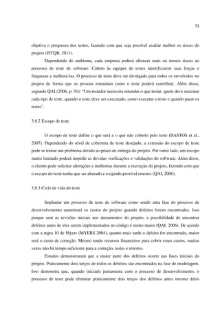 71
objetiva o progresso dos testes, fazendo com que seja possível avaliar melhor os riscos do
projeto (ISTQB, 2011).
Dependendo do ambiente, cada empresa poderá oferecer mais ou menos riscos ao
processo de teste de software. Cabem às equipes de testes identificarem suas forças e
fraquezas e melhorá-las. O processo de teste deve ser divulgado para todos os envolvidos no
projeto de forma que as pessoas entendam como o teste poderá contribuir. Além disso,
segundo QAI (2006, p. 91): “Um testador necessita entender o que testar, quem deve executar
cada tipo de teste, quando o teste deve ser executado, como executar o teste e quando parar os
testes”.
3.8.2 Escopo de teste
O escopo de teste define o que será e o que não coberto pelo teste (BASTOS et al.,
2007). Dependendo do nível de cobertura de teste desejado, a extensão do escopo de teste
pode se tornar um problema devido ao prazo de entrega do projeto. Por outro lado, um escopo
muito limitado poderá impedir as devidas verificações e validações do software. Além disso,
o cliente pode solicitar alterações e melhorias durante a execução do projeto, fazendo com que
o escopo do teste tenha que ser alterado e exigindo possível retestes (QAI, 2006).
3.8.3 Ciclo de vida do teste
Implantar um processo de teste de software como sendo uma fase do processo de
desenvolvimento aumentará os custos do projeto quando defeitos forem encontrados. Isso
porque sem as revisões iniciais nos documentos do projeto, a possibilidade de encontrar
defeitos antes de eles serem implementados no código é muito maior (QAI, 2006). De acordo
com a regra 10 de Myers (MYERS 2004), quanto mais tarde o defeito for encontrado, maior
será o custo de correção. Mesmo tendo recursos financeiros para cobrir esses custos, muitas
vezes não há tempo suficiente para a correção, testes e retestes.
Estudos demonstraram que a maior parte dos defeitos ocorre nas fases iniciais do
projeto. Praticamente dois terços de todos os defeitos são encontrados na fase de modelagem.
Isso demonstra que, quando iniciado juntamente com o processo de desenvolvimento, o
processo de teste pode eliminar praticamente dois terços dos defeitos antes mesmo deles
 