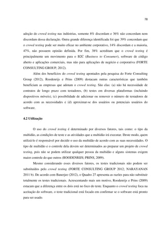 78
adoção do crowd testing nas indústrias, somente 8% discordam e 36% não concordam nem
discordam dessa declaração. Outra grande diferença identificada foi que 39% concordam que
o crowd testing pode ser muito eficaz no ambiente corporativo, 14% discordam e a maioria,
47%, não possuem opinião definida. Por fim, 38% acreditam que o crowd testing é
principalmente um movimento para o B2C (Business to Consumer), software de código
aberto e aplicações comerciais, mas não para aplicações de negócio e corporativa (FORTE
CONSULTING GROUP, 2012).
Além dos benefícios do crowd testing apontados pela pesquisa do Forte Consulting
Group (2012), Roodenrijs e Prins (2009) destacam outras características que também
beneficiam as empresas que adotam o crowd testing. São elas: (a) não há necessidade de
contratos de longo prazo com testadores, (b) testes em diversas plataformas (incluindo
dispositivos móveis), (c) possibilidade de adicionar ou remover o número de testadores de
acordo com as necessidades e (d) aproximar-se dos usuários ou potenciais usuários do
software.
4.2 Utilização
O uso do crowd testing é determinado por diversos fatores, tais como: o tipo da
multidão, as condições de teste e as atividades que a multidão irá executar. Deste modo, quem
utilizá-lo é responsável por decidir o uso da multidão de acordo com as suas necessidades. O
tipo de multidão e o controle dela devem ser determinados ao preparar um projeto de crowd
testing, pois não se podem utilizar qualquer pessoa da multidão e alguns sistemas exigem
maior controle do que outros (ROODENRIJS; PRINS, 2009).
Mesmo considerando esses diversos fatores, os testes tradicionais não podem ser
substituídos pelo crowd testing (FORTE CONSULTING GROUP 2012; NARAYANAN
2011 b). De acordo com Banerjee (2012), o Quadro 27 apresenta as razões para não substituir
totalmente os testes tradicionais. Acrescentando mais um motivo, Roodenrijs e Prins (2009)
estacam que a diferença entre os dois está no foco do teste. Enquanto o crowd testing foca na
aceitação do software, o teste tradicional está focado em confirmar se o software está pronto
para ser usado.
 