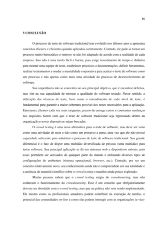 86
5 CONCLUSÃO
O processo de teste de software tradicional tem evoluído nos últimos anos e apresenta
conceitos eficazes e eficientes quando aplicados corretamente. Contudo, ele pode se tornar um
processo muito burocrático e oneroso se não for adaptado de acordo com a realidade de cada
empresa. Isso não é uma tarefa fácil e barata, pois exige investimento de tempo e dinheiro
para montar uma equipe de teste, estabelecer processos e documentações, definir ferramentas,
realizar treinamentos e mudar a mentalidade corporativa para aceitar o teste de software como
um processo e não apenas como mais uma atividade do processo de desenvolvimento de
software.
Sua importância não se concentra no seu principal objetivo, que é encontrar defeitos,
mas sim na sua capacidade de mostrar a qualidade do software testado. Nesse sentido, a
utilização das técnicas de teste, bem como o entendimento de cada nível de teste, é
fundamental para garantir a maior cobertura possível dos testes necessários para a aplicação.
Entretanto, clientes cada vez mais exigentes, prazos de entrega curtos e constantes mudanças
nos requisitos fazem com que o teste de software tradicional seja repensando dentro da
organização e novas alternativas sejam buscadas.
O crowd testing é uma nova alternativa para o teste de software, mas deve ser visto
como uma atividade de teste e não como um processo a parte, uma vez que ele não possui
capacidade suficiente para substituir o processo de teste de software tradicional. Seu grande
diferencial é o fato de dispor uma multidão diversificada de pessoas (uma multidão) para
testar software. Sua principal aplicação se dá em sistemas web e dispositivos móveis, pois
esses permitem ser acessados de qualquer parte do mundo e utilizando diversos tipos de
configurações de ambientes (sistema operacional, browser, etc.). Contudo, por ser um
conceito relativamente novo, seu conhecimento ainda não é compreendido em sua totalidade e
a ausência de material científico sobre o crowd testing o mantém ainda pouco explorado.
Muitas pessoas sabem que o crowd testing surgiu do crowdsourcing, mas não
conhecem o funcionamento do crowdsourcing. Esse é um conceito que obrigatoriamente
deveria ser abordado com o crowd testing, mas que na prática não vem sendo implementado.
Ele mostra como os profissionais amadores podem contribuir na execução de tarefas, o
potencial das comunidades on-line e como elas podem interagir com as organizações (e vice-
 