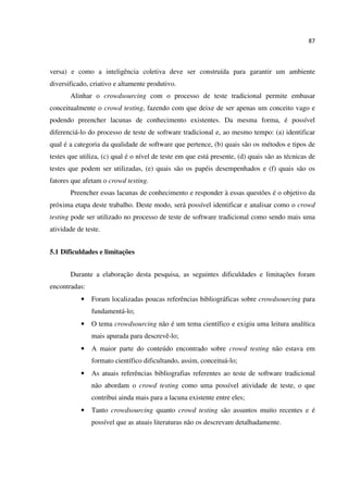 87
versa) e como a inteligência coletiva deve ser construída para garantir um ambiente
diversificado, criativo e altamente produtivo.
Alinhar o crowdsourcing com o processo de teste tradicional permite embasar
conceitualmente o crowd testing, fazendo com que deixe de ser apenas um conceito vago e
podendo preencher lacunas de conhecimento existentes. Da mesma forma, é possível
diferenciá-lo do processo de teste de software tradicional e, ao mesmo tempo: (a) identificar
qual é a categoria da qualidade de software que pertence, (b) quais são os métodos e tipos de
testes que utiliza, (c) qual é o nível de teste em que está presente, (d) quais são as técnicas de
testes que podem ser utilizadas, (e) quais são os papéis desempenhados e (f) quais são os
fatores que afetam o crowd testing.
Preencher essas lacunas de conhecimento e responder à essas questões é o objetivo da
próxima etapa deste trabalho. Deste modo, será possível identificar e analisar como o crowd
testing pode ser utilizado no processo de teste de software tradicional como sendo mais uma
atividade de teste.
5.1 Dificuldades e limitações
Durante a elaboração desta pesquisa, as seguintes dificuldades e limitações foram
encontradas:
• Foram localizadas poucas referências bibliográficas sobre crowdsourcing para
fundamentá-lo;
• O tema crowdsourcing não é um tema científico e exigiu uma leitura analítica
mais apurada para descrevê-lo;
• A maior parte do conteúdo encontrado sobre crowd testing não estava em
formato científico dificultando, assim, conceituá-lo;
• As atuais referências bibliografias referentes ao teste de software tradicional
não abordam o crowd testing como uma possível atividade de teste, o que
contribui ainda mais para a lacuna existente entre eles;
• Tanto crowdsourcing quanto crowd testing são assuntos muito recentes e é
possível que as atuais literaturas não os descrevam detalhadamente.
 